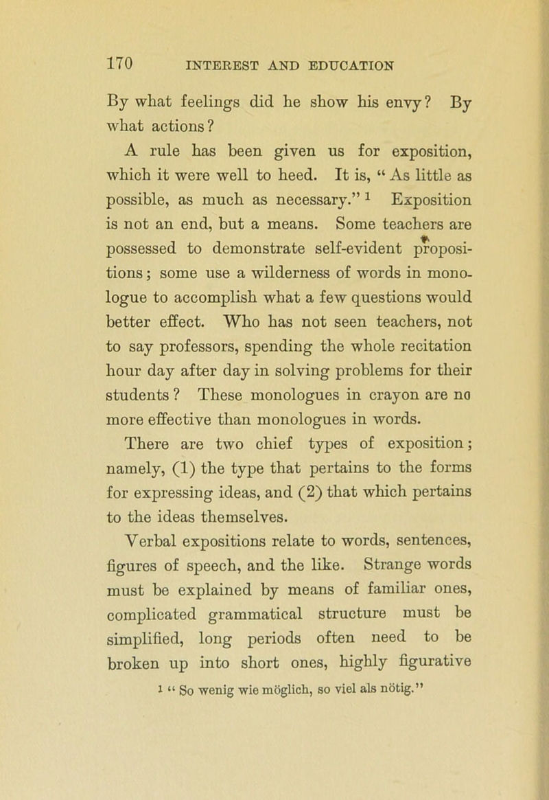 By what feelings did he show his envy? By what actions? A rule has been given us for exposition, which it were well to heed. It is, “ As little as possible, as much as necessary.” 1 Exposition is not an end, but a means. Some teachers are possessed to demonstrate self-evident proposi- tions ; some use a wilderness of words in mono- logue to accomplish what a few questions would better effect. Who has not seen teachers, not to say professors, spending the whole recitation hour day after day in solving problems for their students ? These monologues in crayon are no more effective than monologues in words. There are two chief types of exposition; namely, (1) the type that pertains to the forms for expressing ideas, and (2) that which pertains to the ideas themselves. Verbal expositions relate to words, sentences, figures of speech, and the like. Strange words must be explained by means of familiar ones, complicated grammatical structure must be simplified, long periods often need to be broken up into short ones, highly figurative l “ So wenig wie moglich, so viel als notig.”