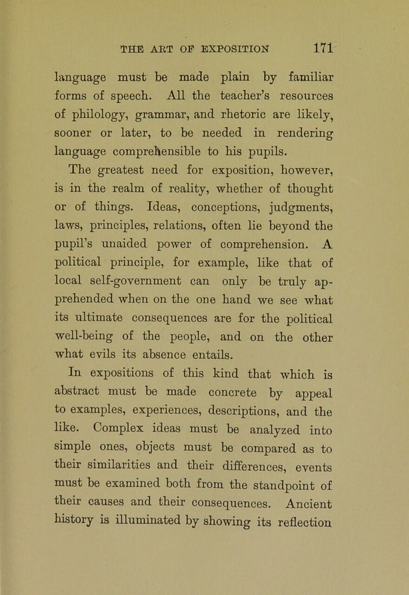 language must be made plain by familiar forms of speech. All the teacher’s resources of philology, grammar, and rhetoric are likely, sooner or later, to be needed in rendering language comprehensible to his pupils. The greatest need for exposition, however, is in the realm of reality, whether of thought or of things. Ideas, conceptions, judgments, laws, principles, relations, often lie beyond the pupil’s unaided power of comprehension. A political principle, for example, like that of local self-government can only be truly ap- prehended when on the one hand we see what its ultimate consequences are for the political well-being of the people, and on the other what evils its absence entails. In expositions of this kind that which is abstract must be made concrete by appeal to examples, experiences, descriptions, and the like. Complex ideas must be analyzed into simple ones, objects must be compared as to their similarities and their differences, events must be examined both from the standpoint of their causes and their consequences. Ancient history is illuminated by showing its reflection