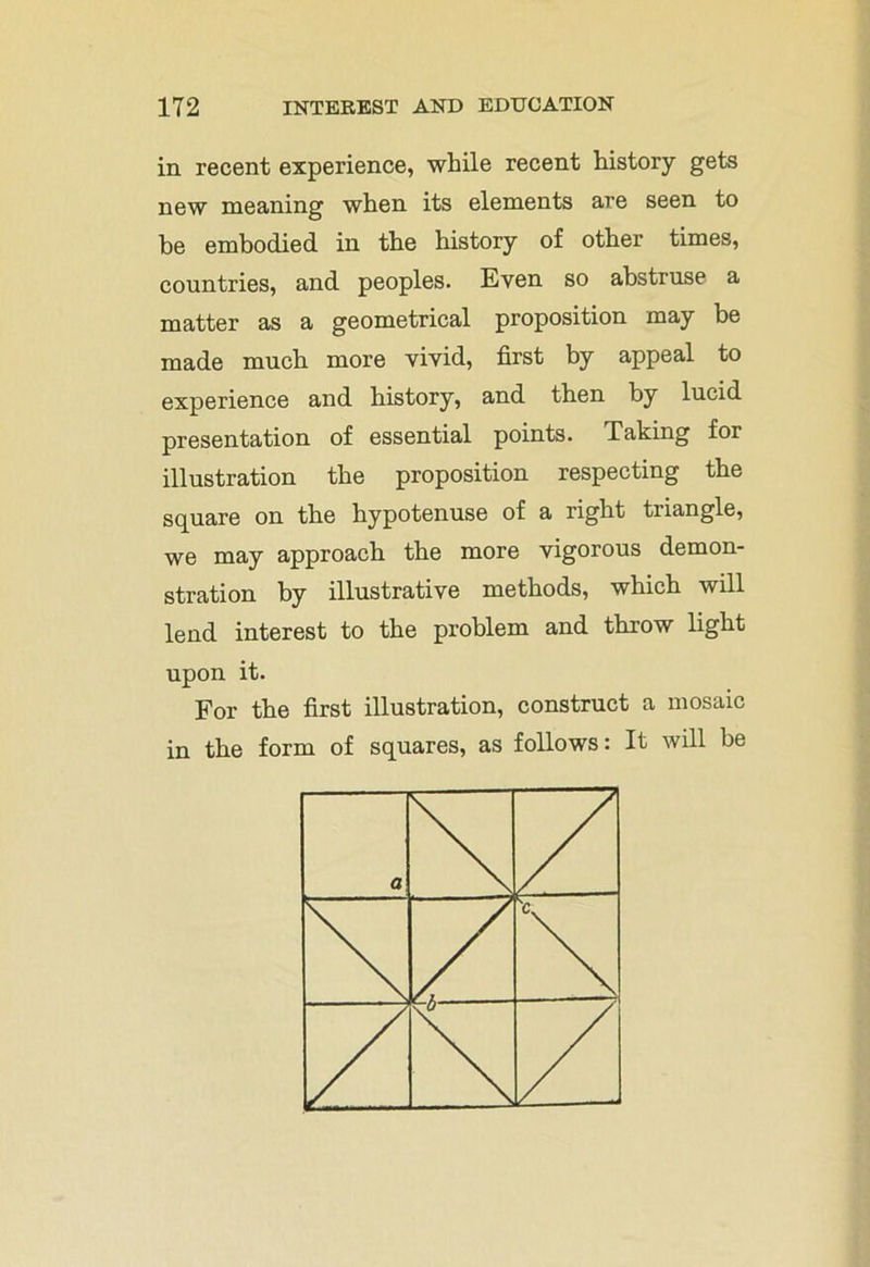in recent experience, while recent history gets new meaning when its elements are seen to be embodied in the history of other times, countries, and peoples. Even so abstruse a matter as a geometrical proposition may be made much more vivid, first by appeal to experience and history, and then by lucid presentation of essential points. Taking for illustration the proposition respecting the square on the hypotenuse of a right triangle, we may approach the more vigorous demon- stration by illustrative methods, which will lend interest to the problem and throw light upon it. For the first illustration, construct a mosaic in the form of squares, as follows: It will be