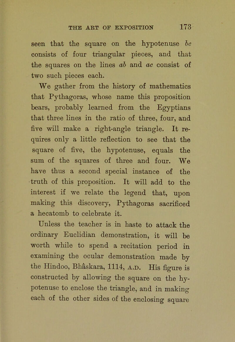 seen that the square on the hypotenuse he consists of four triangular pieces, and that the squares on the lines ah and ac consist of two such pieces each. We gather from the history of mathematics that Pythagoras, whose name this proposition bears, probably learned from the Egyptians that three lines in the ratio of three, four, and five will make a right-angle triangle. It re- quires only a little reflection to see that the square of five, the hypotenuse, equals the sum of the squares of three and four. We have thus a second special instance of the truth of this proposition. It will add to the interest if we relate the legend that, upon making this discovery, Pythagoras sacrificed a hecatomb to celebrate it. Unless the teacher is in haste to attack the ordinary Euclidian demonstration, it will be worth while to spend a recitation period in examining the ocular demonstration made by the Hindoo, Bhaskara, 1114, a.d. His figure is constructed by allowing the square on the hy- potenuse to enclose the triangle, and in making each of the other sides of the enclosing square