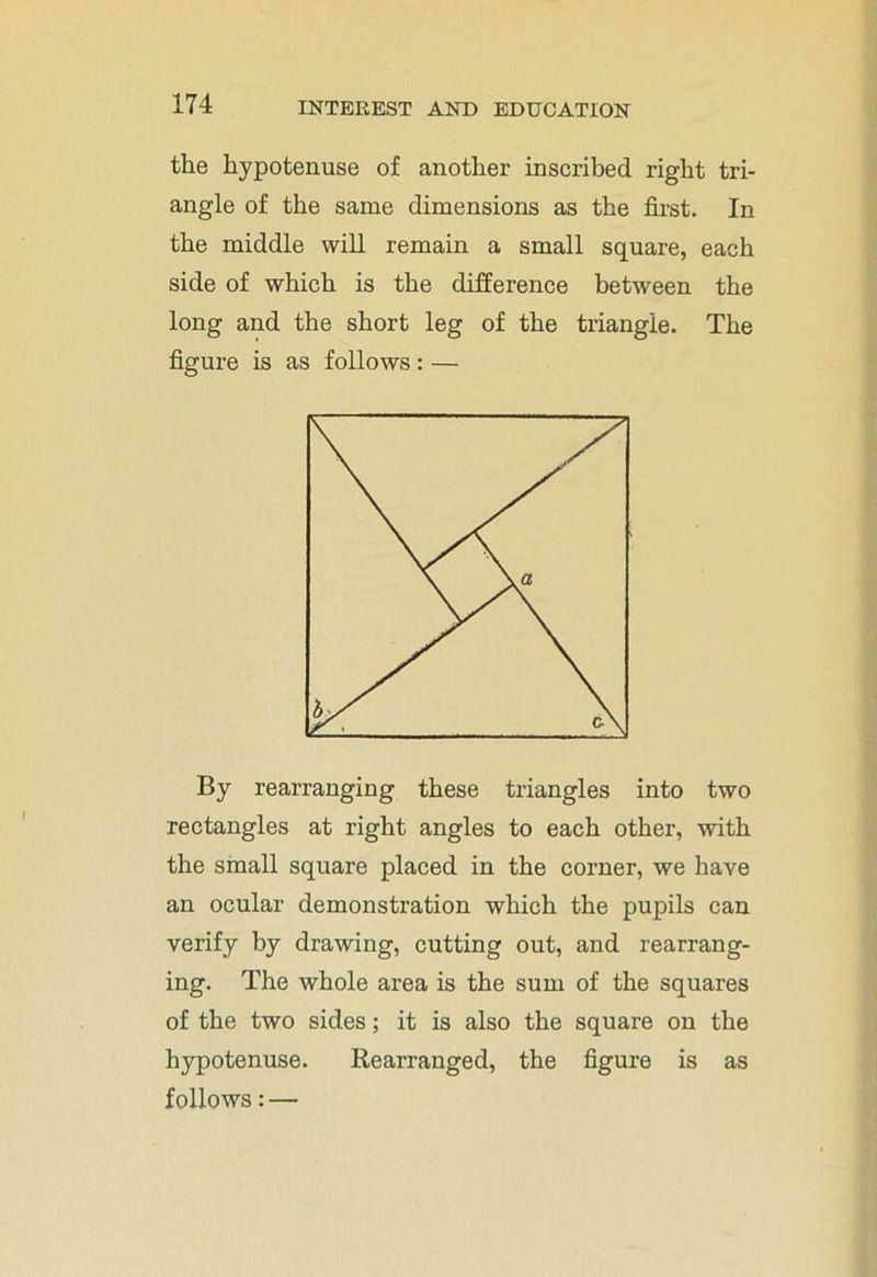 the hypotenuse of another inscribed right tri- angle of the same dimensions as the first. In the middle will remain a small square, each side of which is the difference between the long and the short leg of the triangle. The figure is as follows : — By rearranging these triangles into two rectangles at right angles to each other, with the small square placed in the corner, we have an ocular demonstration which the pupils can verify by drawing, cutting out, and rearrang- ing. The whole area is the sum of the squares of the two sides; it is also the square on the hypotenuse. Rearranged, the figure is as follows: —