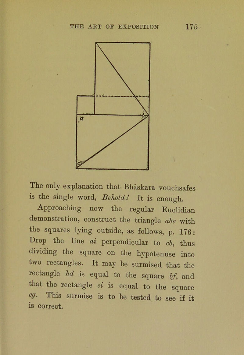 The only explanation that Bhaskara vouchsafes is the single word, Behold! It is enough. Approaching now the regular Euclidian demonstration, construct the triangle abc with the squares lying outside, as follows, p. 176: Drop the line ai perpendicular to cb, thus dividing the square on the hypotenuse into two rectangles. It may be surmised that the rectangle Jid is equal to the square bf, and that the rectangle ci is equal to the square c9- This surmise is to be tested to see if it is correct.