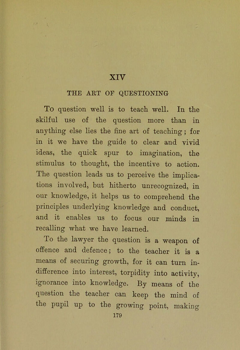 XIV THE ART OF QUESTIONING To question well is to teach well. In the skilful use of the question more than in anything else lies the fine art of teaching; for in it we have the guide to clear and vivid ideas, the quick spur to imagination, the stimulus to thought, the incentive to action. The question leads us to perceive the implica- tions involved, but hitherto unrecognized, in our knowledge, it helps us to comprehend the principles underlying knowledge and conduct, and it enables us to focus our minds in recalling what we have learned. To the lawyer the question is a weapon of offence and defence; to the teacher it is a means of securing growth, for it can turn in- difference into interest, torpidity into activity, ignorance into knowledge. By means of the question the teacher can keep the mind of the pupil up to the growing point, making