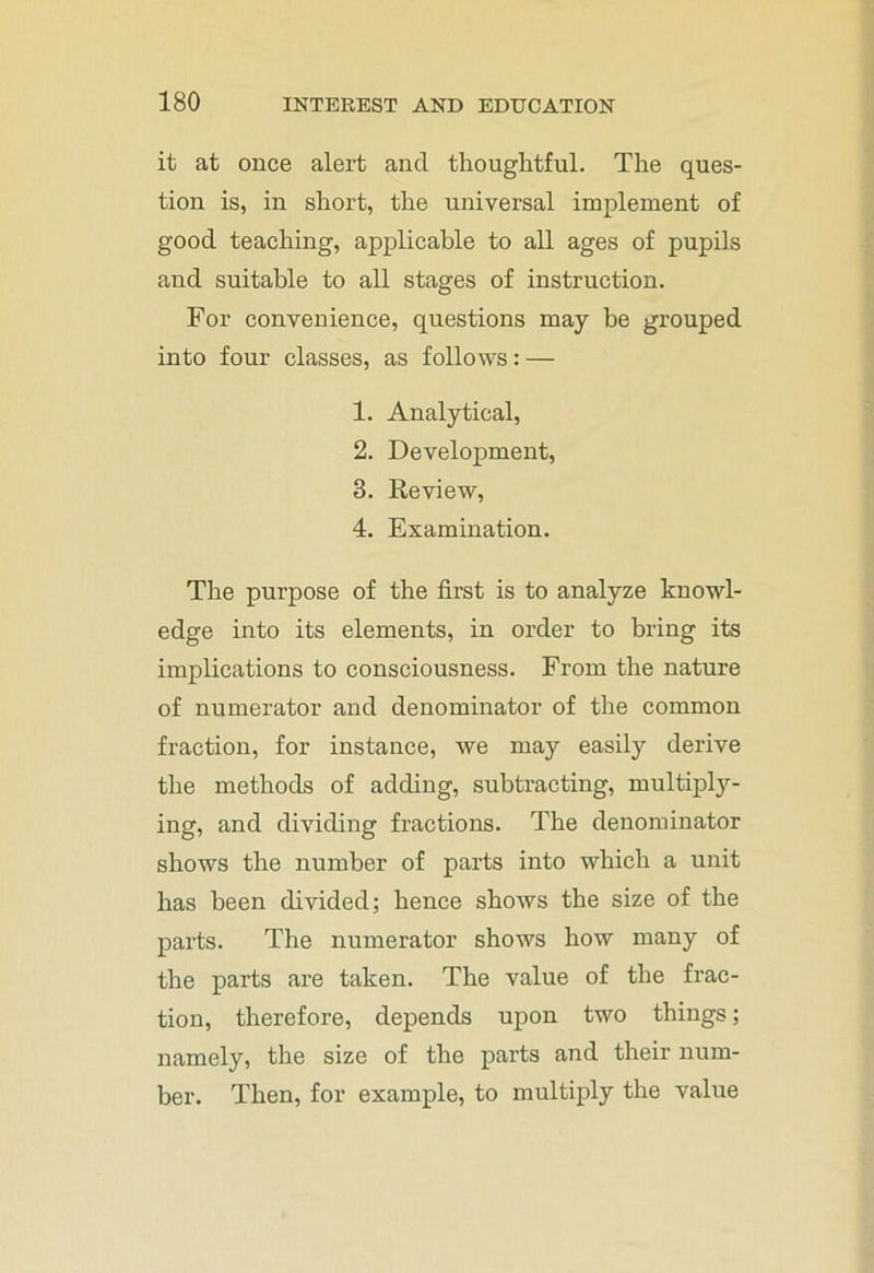 it at once alert and thoughtful. The ques- tion is, in short, the universal implement of good teaching, applicable to all ages of pupils and suitable to all stages of instruction. For convenience, questions may be grouped into four classes, as follows: — 1. Analytical, 2. Development, 3. Review, 4. Examination. The purpose of the first is to analyze knowl- edge into its elements, in order to bring its implications to consciousness. From the nature of numerator and denominator of the common fraction, for instance, we may easily derive the methods of adding, subtracting, multiply- ing, and dividing fractions. The denominator shows the number of parts into which a unit has been divided; hence shows the size of the parts. The numerator shows how many of the parts are taken. The value of the frac- tion, therefore, depends upon two things; namely, the size of the parts and their num- ber. Then, for example, to multiply the value
