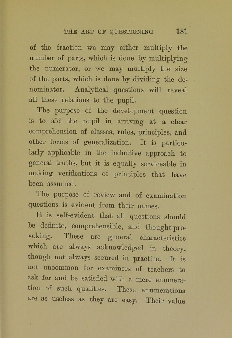 of the fraction we may either multiply the number of parts, which is done by multiplying the numerator, or we may multiply the size of the parts, which is done by dividing the de- nominator. Analytical questions will reveal all these relations to the pupil. The purpose of the development question is to aid the pupil in arriving at a clear comprehension of classes, rules, principles, and other forms of generalization. It is particu- larly applicable in the inductive approach to general truths, but it is equally serviceable in making verifications of principles that have been assumed. The purpose of review and of examination questions is evident from their names. It is self-evident that all questions should be definite, comprehensible, and thought-pro- voking. These are general characteristics which are always acknowledged in theory, though not always secured in practice. It is not uncommon for examiners of teachers to ask for and be satisfied with a mere enumera- tion of such qualities. These enumerations are as useless as they are easy. Their value