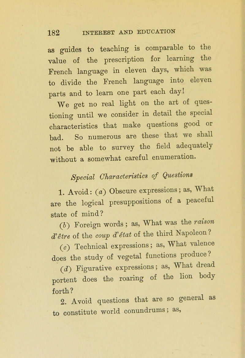 as guides to teaching is comparable to the value of the prescription for learning the French language in eleven days, which was to divide the French language into eleven parts and to learn one part each day! We get no real light on the art of ques- tioning until we consider in detail the special characteristics that make questions good or bad. So numerous are these that we shall not he able to survey the field adequately without a somewhat careful enumeration. Special Characteristics of Questions 1. Avoid: (a) Obscure expressions; as, What are the logical presuppositions of a peaceful state of mind? (5) Foreign words ; as, What was the raison d'etre of the coup d'Stat of the third Napoleon? (c) Technical expressions; as, What valence does the study of vegetal functions produce? (d) Figurative expressions; as, What dread portent does the roaring of the lion body forth ? 2. Avoid questions that are so general as to constitute world conundrums; as,