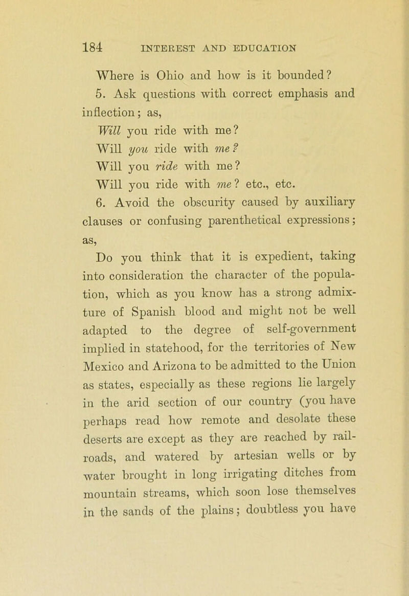 Where is Ohio and how is it bounded ? 5. Ask questions with correct emphasis and inflection; as, Will you ride with me? Will you ride with me ? Will you ride with me? Will you ride with me ? etc., etc. 6. Avoid the obscurity caused by auxiliary clauses or confusing parenthetical expressions; as, Do you think that it is expedient, taking into consideration the character of the popula- tion, which as you know has a strong admix- ture of Spanish blood and might not be well adapted to the degree of self-government implied in statehood, for the territories of New Mexico and Arizona to be admitted to the Union as states, especially as these regions lie largely in the arid section of our country (you have perhaps read how remote and desolate these deserts are except as they are reached by rail- roads, and watered by artesian wells or by water brought in long irrigating ditches from mountain streams, which soon lose themselves in the sands of the plains; doubtless you have