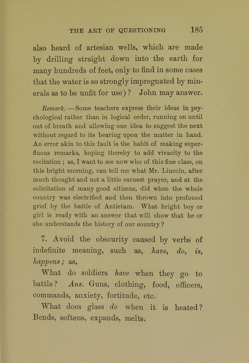also heard of artesian wells, which are made by drilling straight down into the earth for many hundreds of feet, only to find in some cases that the water is so strongly impregnated by min- erals as to be unfit for use) ? John may answer. Remark. — Some teachers express their ideas in psy- chological rather than in logical order, running on until out of breath and allowing one idea to suggest the next without regard to its bearing upon the matter in hand. An error akin to this fault is the habit of making super- fluous remarks, hoping thereby to add vivacity to the recitation ; as, I want to see now who of this fine class, on this bright morning, can tell me what Mr. Lincoln, after much thought and not a little earnest prayer, and at the solicitation of many good citizens, did when the whole country was electrified and then thrown into profound grief by the battle of Antietam. What bright boy or girl is ready with an answer that will show that he or she understands the history of our country ? 7. Avoid the obscurity caused by verbs of indefinite meaning, such as, have, do, is, happens; as, What do soldiers have when they go to battle? Ans. Guns, clothing, food, officers, commands, anxiety, fortitude, etc. What does glass do when it is heated? Bends, softens, expands, melts.