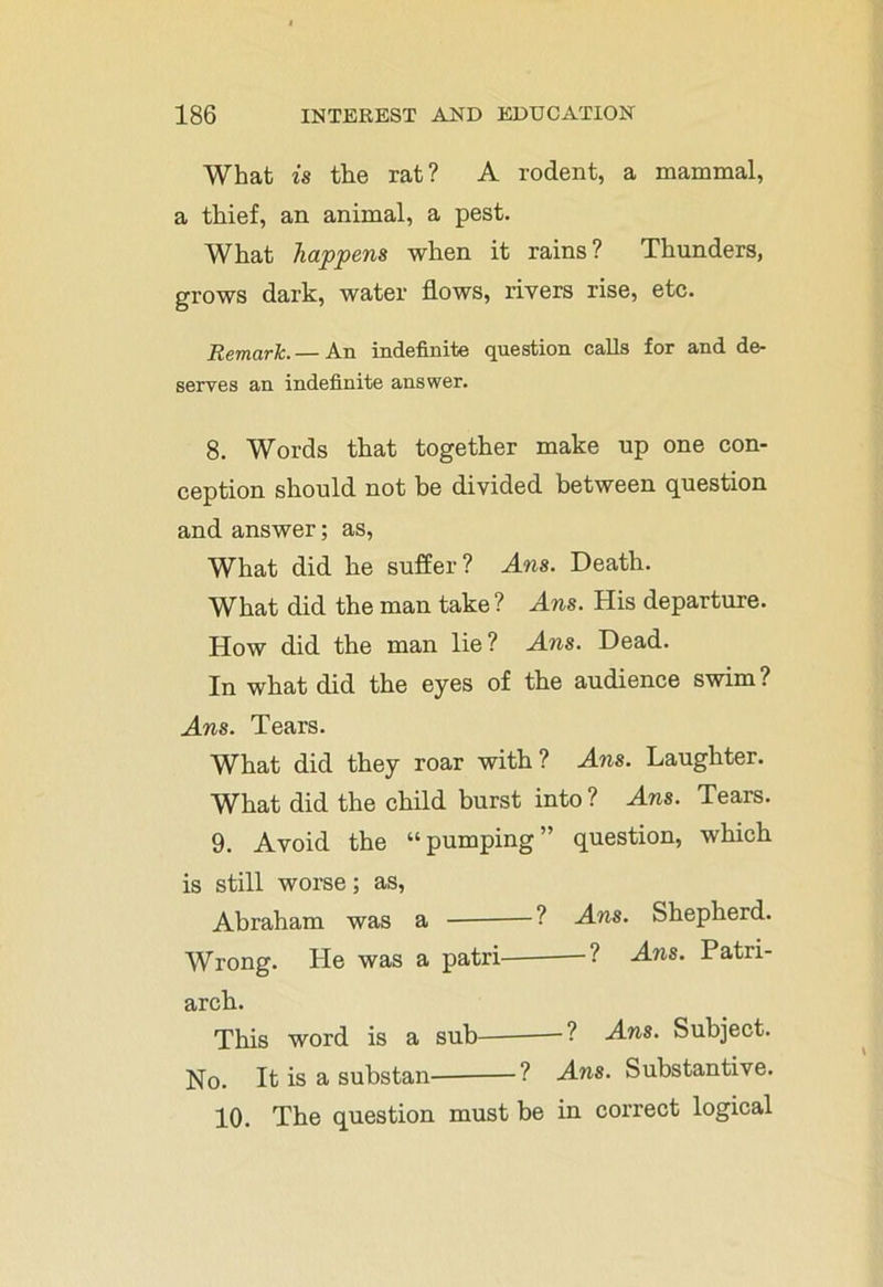 What is the rat? A rodent, a mammal, a thief, an animal, a pest. What happens when it rains? Thunders, grows dark, water flows, rivers rise, etc. Remark.— An indefinite question calls for and de- serves an indefinite answer. 8. Words that together make up one con- ception should not be divided between question and answer; as, What did he suffer? Ans. Death. What did the man take? Ans. His departure. How did the man lie? Ans. Dead. In what did the eyes of the audience swim? Ans. Tears. What did they roar with ? Ans. Laughter. What did the child burst into ? Ans. Tears. 9. Avoid the “pumping” question, which is still worse; as, Abraham was a ? Ans. Shepherd. Wrong. He was a patri ? Ans. Patri- arch. This word is a sub ? Ans. Subject. No. It is a substan— ? Ans. Substantive. 10. The question must be in correct logical