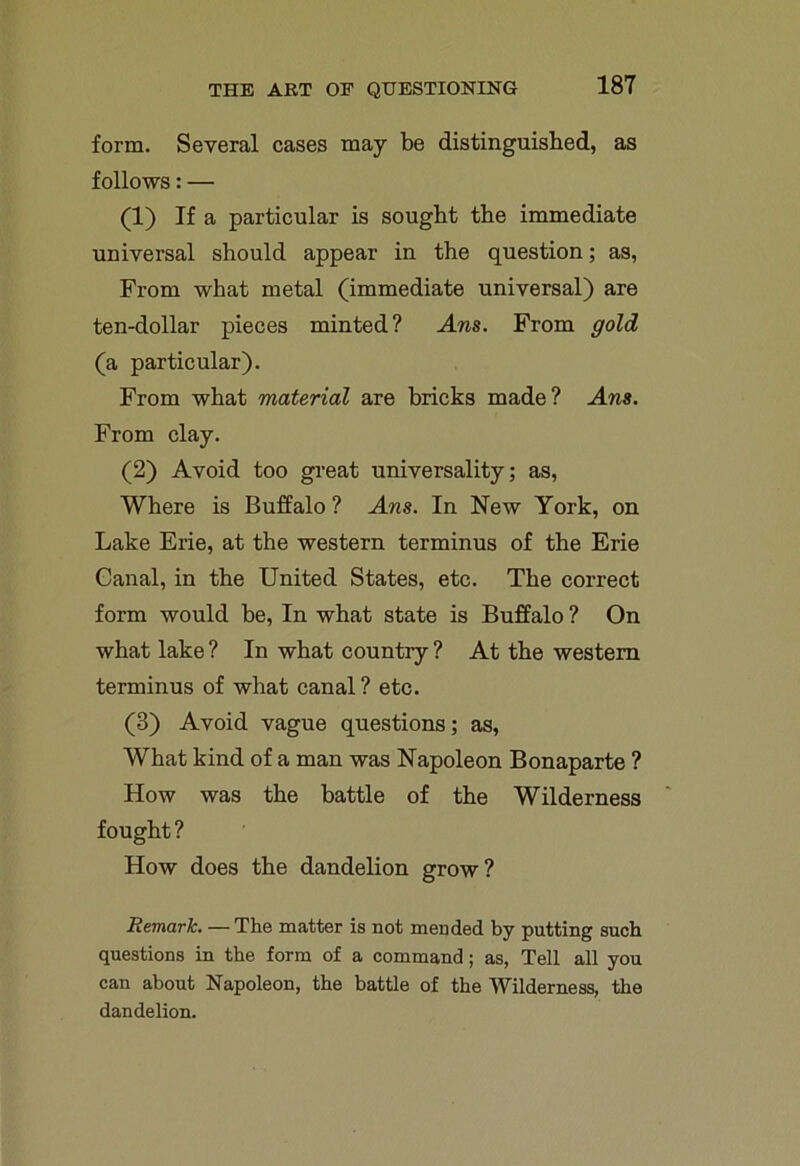 form. Several cases may be distinguished, as follows: — (1) If a particular is sought the immediate universal should appear in the question; as, From what metal (immediate universal) are ten-dollar pieces minted? Ans. From gold (a particular). From what material are bricks made? Ans. From clay. (2) Avoid too great universality; as, Where is Buffalo ? Ans. In New York, on Lake Erie, at the western terminus of the Erie Canal, in the United States, etc. The correct form would be, In what state is Buffalo ? On what lake ? In what country ? At the western terminus of what canal ? etc. (3) Avoid vague questions; as, What kind of a man was Napoleon Bonaparte ? How was the battle of the Wilderness fought ? How does the dandelion grow? Remark. — The matter is not mended by putting such questions in the form of a command; as, Tell all you can about Napoleon, the battle of the Wilderness, the dandelion.