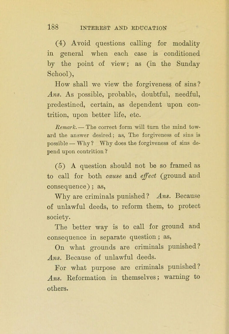 (4) Avoid questions calling for modality in general when each case is conditioned by the point of view; as (in the Sunday School), How shall we view the forgiveness of sins? Ans. As possible, probable, doubtful, needful, predestined, certain, as dependent upon con- trition, upon better life, etc. Remark. — The correct form will turn the mind tow- ard the answer desired; as, The forgiveness of sins is possible — Why ? Why does the forgiveness of sins de- pend upon contrition ? (5) A question should not be so framed as to call for both cause and effect (ground and consequence) ; as, Why are criminals punished? Ans. Because of unlawful deeds, to reform them, to protect society. The better way is to call for ground and consequence in separate question; as, On what grounds are criminals punished? Ans. Because of unlawful deeds. For what purpose are criminals punished? Ans. Reformation in themselves; warning to others.