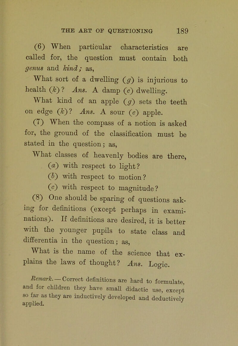 (6) When particular characteristics are called for, the question must contain both genus and kind; as, What sort of a dwelling (g) is injurious to health (k) ? Ans. A damp (<?) dwelling. What kind of an apple (y) sets the teeth on edge (&)? Ans. A sour (c) apple. (7) When the compass of a notion is asked for, the ground of the classification must be stated in the question; as, What classes of heavenly bodies are there, (a) with respect to light? (5) with respect to motion? (c) with respect to magnitude? (8) One should be sparing of questions ask- ing for definitions (except perhaps in exami- nations). If definitions are desired, it is better with the younger pupils to state class and differentia in the question; as, What is the name of the science that ex- plains the laws of thought? Ans. Logic. Remark. Correct definitions are hard to formulate, and for children they have small didactic use, except so far as they are inductively developed and deductively applied.