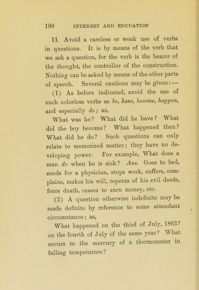 11. Avoid a careless or weak use of verbs in questions. It is by means of the verb that we ask a question, for the verb is the bearer of the thought, the controller of the construction. Nothing can be asked by means of the other parts of speech. Several cautions may be given: — (1) As before indicated, avoid the use of such colorless verbs as be, have, become, happen, and especially do; as, What was be? What did be have? What did the boy become? What happened then? What did he do? Such questions can only relate to memorized matter; they have no de- veloping power. For example, What does a man do when he is sick? Ans. Goes to bed, sends for a physician, stops work, suffers, com- plains, makes his will, repents of his evil deeds, fears death, ceases to earn money, etc. (2) A question otherwise indefinite may be made definite by reference to some attendant circumstance; as, What happened on the third of July, 1863? on the fourth of July of the same year? What occurs to the mercury of a thermometer in falling temperature?