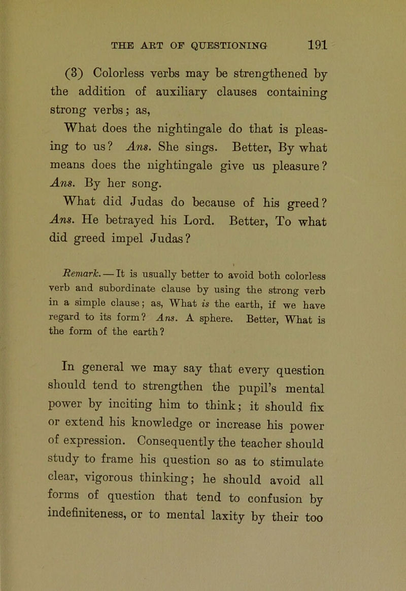 (3) Colorless verbs may be strengthened by the addition of auxiliary clauses containing strong verbs; as, What does the nightingale do that is pleas- ing to us? Ans. She sings. Better, By what means does the nightingale give us pleasure? Ans. By her song. What did Judas do because of his greed? Ans. He betrayed his Lord. Better, To what did greed impel Judas? Remark. — It is usually better to avoid both colorless verb and subordinate clause by using the strong verb in a simple clause; as, What is the earth, if we have regard to its form? Ans. A sphere. Better, What is the form of the earth? In general we may say that every question should tend to strengthen the pupil’s mental power by inciting him to think; it should fix or extend his knowledge or increase his power of expression. Consequently the teacher should study to frame his question so as to stimulate clear, vigorous thinking; he should avoid all forms of question that tend to confusion by indefiniteness, or to mental laxity by their too
