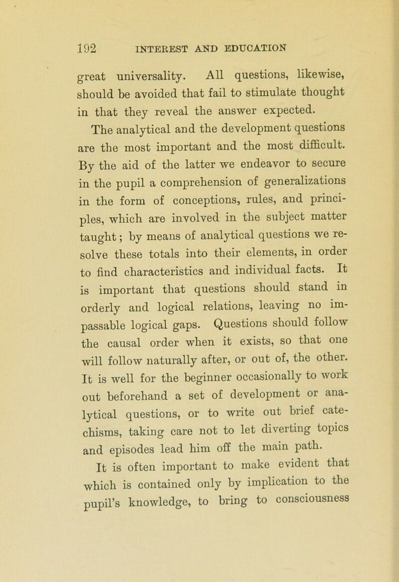 great universality. All questions, likewise, should be avoided that fail to stimulate thought in that they reveal the answer expected. The analytical and the development questions are the most important and the most difficult. By the aid of the latter we endeavor to secure in the pupil a comprehension of generalizations in the form of conceptions, rules, and princi- ples, which are involved in the subject matter taught; by means of analytical questions we re- solve these totals into their elements, in order to find characteristics and individual facts. It is important that questions should stand in orderly and logical relations, leaving no im- passable logical gaps. Questions should follow the causal order when it exists, so that one will follow naturally after, or out of, the other. It is well for the beginner occasionally to work out beforehand a set of development or ana- lytical questions, or to write out brief cate- chisms, taking care not to let diverting topics and episodes lead him off the main path. It is often important to make evident that which is contained only by implication to the pupil’s knowledge, to bring to consciousness