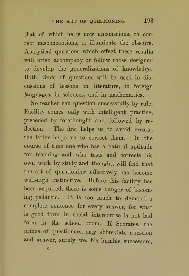 that of which he is now unconscious, to cor- rect misconceptions, to illuminate the obscure. Analytical questions which effect these results will often accompany or follow those designed to develop the generalizations of knowledge. Both kinds of questions will be used in dis- cussions of lessons in literature, in foreign languages, in sciences, and in mathematics. No teacher can question successfully by rule. Facility comes only with intelligent practice, preceded by forethought and followed by re- flection. The first helps us to avoid errors; the latter helps us to correct them. In the course of time one who has a natural aptitude for teaching and who tests and corrects his own work by study and thought, will find that the art of questioning effectively has become well-nigh instinctive. Before this facility has been acquired, there is some danger of becom- ing pedantic. It is too much to demand a complete sentence for every answer, for what is good form in social intercourse is not bad form in the school room. If Socrates, the prince of questioners, may abbreviate question and answer, surely we, his humble successors,