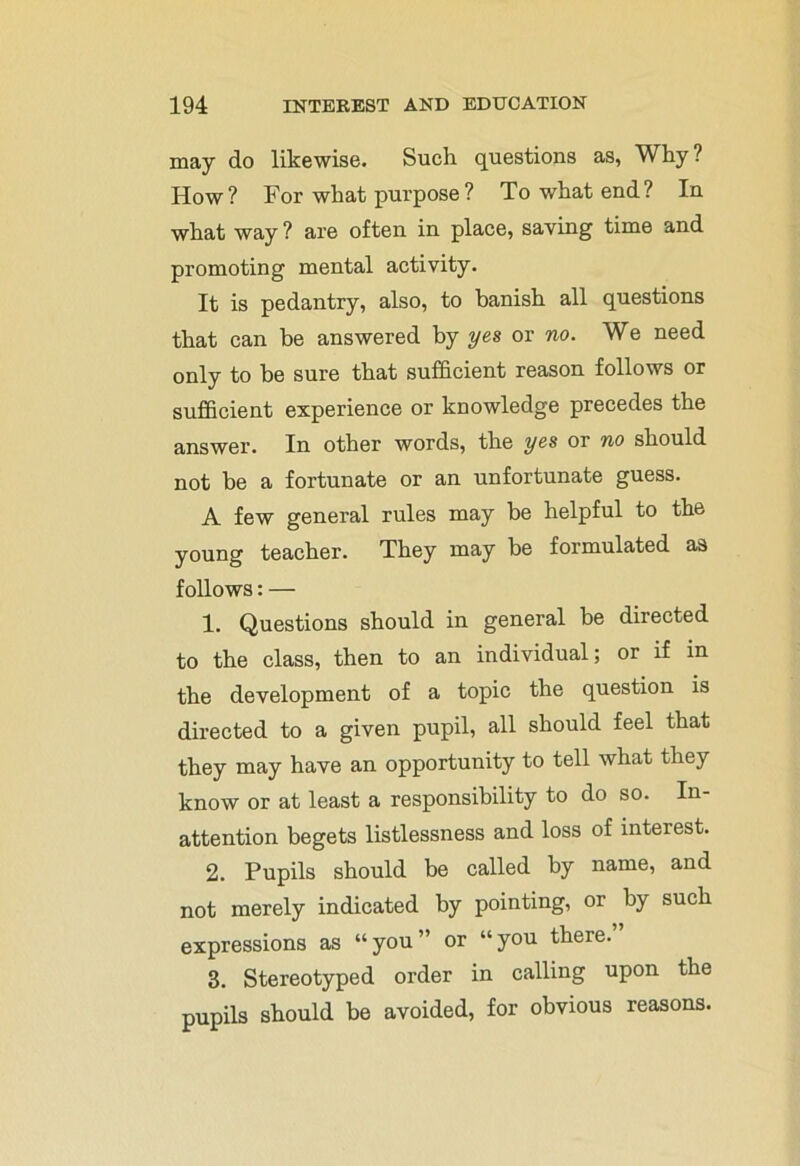 may do likewise. Such questions as, Why? How? For what purpose? To what end? In what way ? are often in place, saving time and promoting mental activity. It is pedantry, also, to banish all questions that can be answered by yes or no. We need only to be sure that sufficient reason follows or sufficient experience or knowledge precedes the answer. In other words, the yes or no should not be a fortunate or an unfortunate guess. A few general rules may be helpful to the young teacher. They may be formulated as follows: — 1. Questions should in general be directed to the class, then to an individual; or if in the development of a topic the question is directed to a given pupil, all should feel that they may have an opportunity to tell what they know or at least a responsibility to do so. In- attention begets listlessness and loss of interest. 2. Pupils should be called by name, and not merely indicated by pointing, or by such expressions as “you” or “you there. 3. Stereotyped order in calling upon the pupils should be avoided, for obvious reasons.