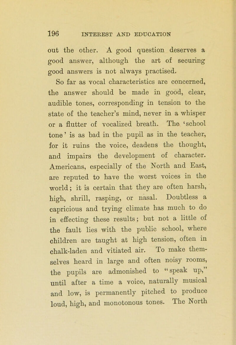 out the other. A good question deserves a good answer, although the art of securing good answers is not always practised. So far as vocal characteristics are concerned, the answer should be made in good, clear, audible tones, corresponding in tension to the state of the teacher’s mind, never in a whisper or a flutter of vocalized breath. The ‘school tone ’ is as had in the pupil as in the teacher, for it ruins the voice, deadens the thought, and impairs the development of character. Americans, especially of the North and East, are reputed to have the worst voices in the world; it is certain that they are often harsh, high, shrill, rasping, or nasal. Doubtless a capricious and trying climate has much to do in effecting these results; but not a little of the fault lies with the public school, where children are taught at high tension, often in chalk-laden and vitiated air. To make them- selves heard in large and often noisy rooms, the pupils are admonished to “ speak up, until after a time a voice, naturally musical and low, is permanently pitched to produce loud, high, and monotonous tones. The North