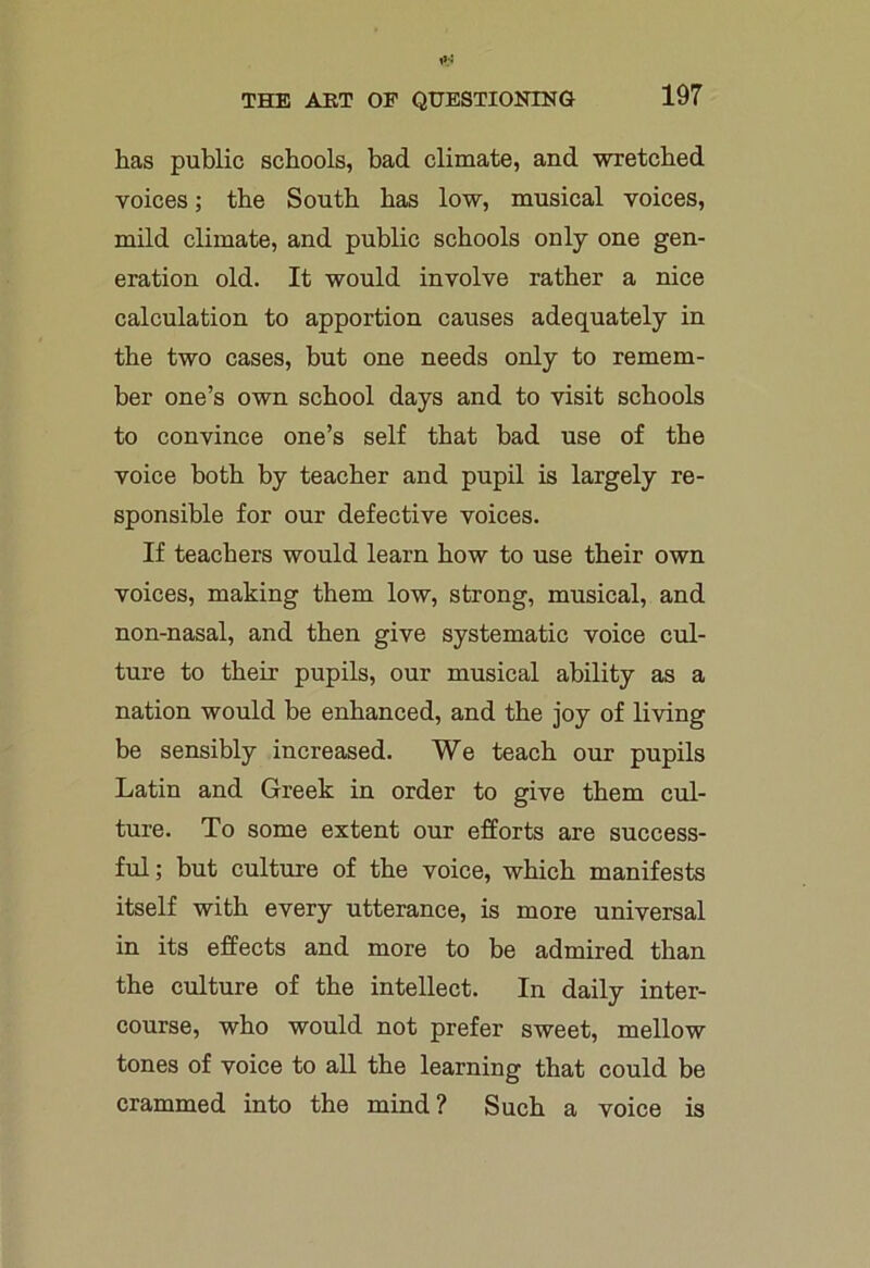 lias public schools, bad climate, and wretched voices; the South has low, musical voices, mild climate, and public schools only one gen- eration old. It would involve rather a nice calculation to apportion causes adequately in the two cases, but one needs only to remem- ber one’s own school days and to visit schools to convince one’s self that bad use of the voice both by teacher and pupil is largely re- sponsible for our defective voices. If teachers would learn how to use their own voices, making them low, strong, musical, and non-nasal, and then give systematic voice cul- ture to their pupils, our musical ability as a nation would be enhanced, and the joy of living be sensibly increased. We teach our pupils Latin and Greek in order to give them cul- ture. To some extent our efforts are success- ful; but culture of the voice, which manifests itself with every utterance, is more universal in its effects and more to be admired than the culture of the intellect. In daily inter- course, who would not prefer sweet, mellow tones of voice to all the learning that could be crammed into the mind? Such a voice is