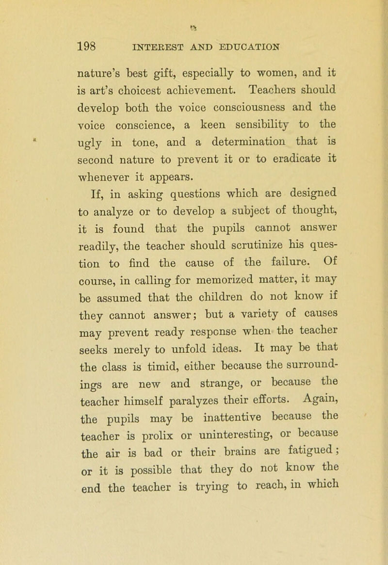 nature’s best gift, especially to women, and it is art’s choicest achievement. Teachers should develop both the voice consciousness and the voice conscience, a keen sensibility to the ugly in tone, and a determination that is second nature to prevent it or to eradicate it whenever it appears. If, in asking questions which are designed to analyze or to develop a subject of thought, it is found that the pupils cannot answer readily, the teacher should scrutinize his ques- tion to find the cause of the failure. Of course, in calling for memorized matter, it may be assumed that the children do not know if they cannot answer; but a variety of causes may prevent ready response when the teacher seeks merely to unfold ideas. It may be that the class is timid, either because the surround- ings are new and strange, or because the teacher himself paralyzes their efforts. Again, the pupils may be inattentive because the teacher is prolix or uninteresting, or because the air is bad or their brains are fatigued; or it is possible that they do not know the end the teacher is trying to reach, in which