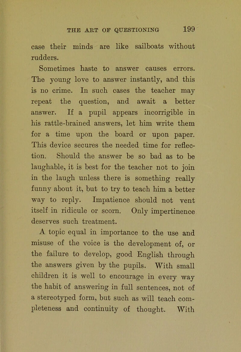 case their minds are like sailboats without rudders. Sometimes haste to answer causes errors. The young love to answer instantly, and this is no crime. In such cases the teacher may repeat the question, and await a better answer. If a pupil appears incorrigible in his rattle-brained answers, let him write them for a time upon the board or upon paper. This device secures the needed time for reflec- tion. Should the answer be so bad as to be laughable, it is best for the teacher not to join in the laugh unless there is something really funny about it, but to try to teach him a better way to reply. Impatience should not vent itself in ridicule or scorn. Only impertinence deserves such treatment. A topic equal in importance to the use and misuse of the voice is the development of, or the failure to develop, good English through the answers given by the pupils. With small children it is well to encourage in every way the habit of answering in full sentences, not of a stereotyped form, but such as will teach com- pleteness and continuity of thought. With