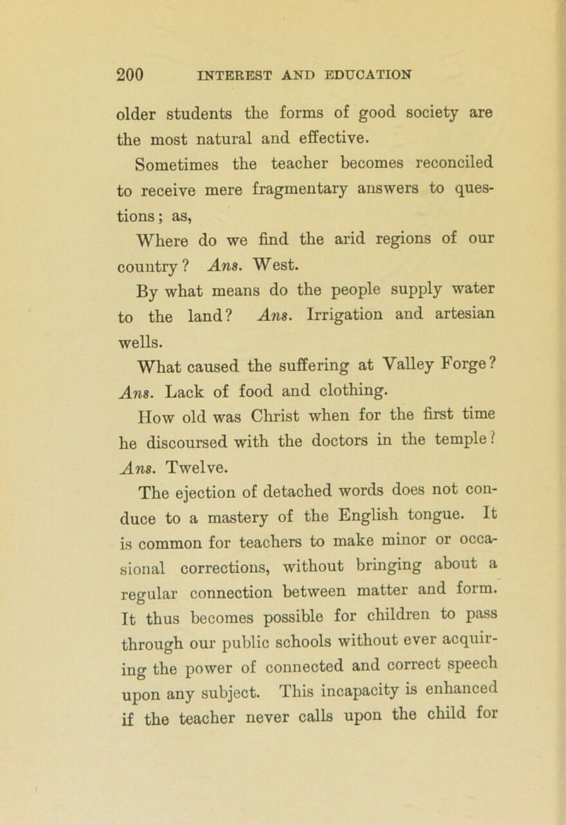 older students the forms of good society are the most natural and effective. Sometimes the teacher becomes reconciled to receive mere fragmentary answers to ques- tions ; as, Where do we find the arid regions of our country ? Ans. West. By what means do the people supply water to the land? Ans. Irrigation and artesian wells. What caused the suffering at Valley Forge? Ans. Lack of food and clothing. How old was Christ when for the first time he discoursed with the doctors in the temple ? Ans. Twelve. The ejection of detached words does not con- duce to a mastery of the English tongue. It is common for teachers to make minor or occa- sional corrections, without bringing about a regular connection between matter and form. It thus becomes possible for children to pass through our public schools without ever acquir- ing the power of connected and correct speech upon any subject. This incapacity is enhanced if the teacher never calls upon the child for