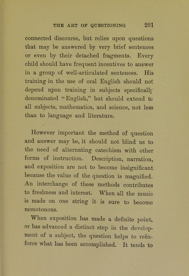 connected discourse, but relies upon questions that may be answered by very brief sentences or even by tbeir detached fragments. Every child should have frequent incentives to answer in a group of well-articulated sentences. His training in the use of oral English should not depend upon training in subjects specifically denominated “English,” but should extend to all subjects, mathematics, and science, not less than to language and literature. However important the method of question and answer may be, it should not blind us to the need of alternating catechism with other forms of instruction. Description, narration, and exposition are not to become insignificant because the value of the question is magnified. An interchange of these methods contributes to freshness and interest. WEen all the music is made on one string it is sure to become monotonous. When exposition has made a definite point, or has advanced a distinct step in the develop- ment of a subject, the question helps to reen- force what has been accomplished. It tends to