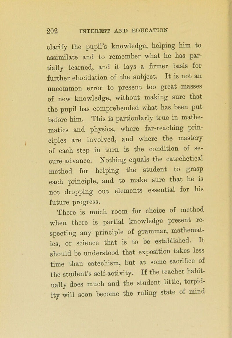 clarify the pupil’s knowledge, helping him to assimilate and to remember what he has par- tially learned, and it lays a firmer basis for further elucidation of the subject. It is not an uncommon error to present too great masses of new knowledge, without making sure that the pupil has comprehended what has been put before him. This is particularly true in mathe- matics and physics, where far-reaching prin- ciples are involved, and where the mastery of each step in turn is the condition of se- cure advance. Nothing equals the catechetical method for helping the student to grasp each principle, and to make sure that he is not dropping out elements essential for his future progress. There is much room for choice of method when there is partial knowledge present re- specting any principle of grammar, mathemat- ics, or science that is to be established. It should be understood that exposition takes less time than catechism, but at some sacrifice of the student’s self-activity. If the teacher habit- ually does much and the student little, torpid- ity will soon become the ruling state of mind