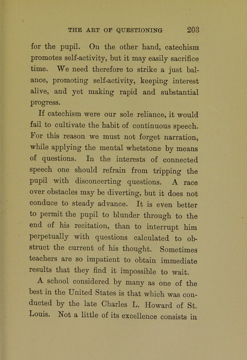 for the pupil. On the other hand, catechism promotes self-activity, but it may easily sacrifice time. We need therefore to strike a just bal- ance, promoting self-activity, keeping interest alive, and yet making rapid and substantial progress. If catechism were our sole reliance, it would fail to cultivate the habit of continuous speech. For this reason we must not forget narration, while applying the mental whetstone by means of questions. In the interests of connected speech one should refrain from tripping the pupil with disconcerting questions. A race over obstacles may be diverting, but it does not conduce to steady advance. It is even better to permit the pupil to blunder through to the end of his recitation, than to interrupt him perpetually with questions calculated to ob- struct the current of his thought. Sometimes teachers are so impatient to obtain immediate results that they find it impossible to wait. A school considered by many as one of the best in the United States is that which was con- ducted by the late Charles L. Howard of St. Louis. Not a little of its excellence consists in