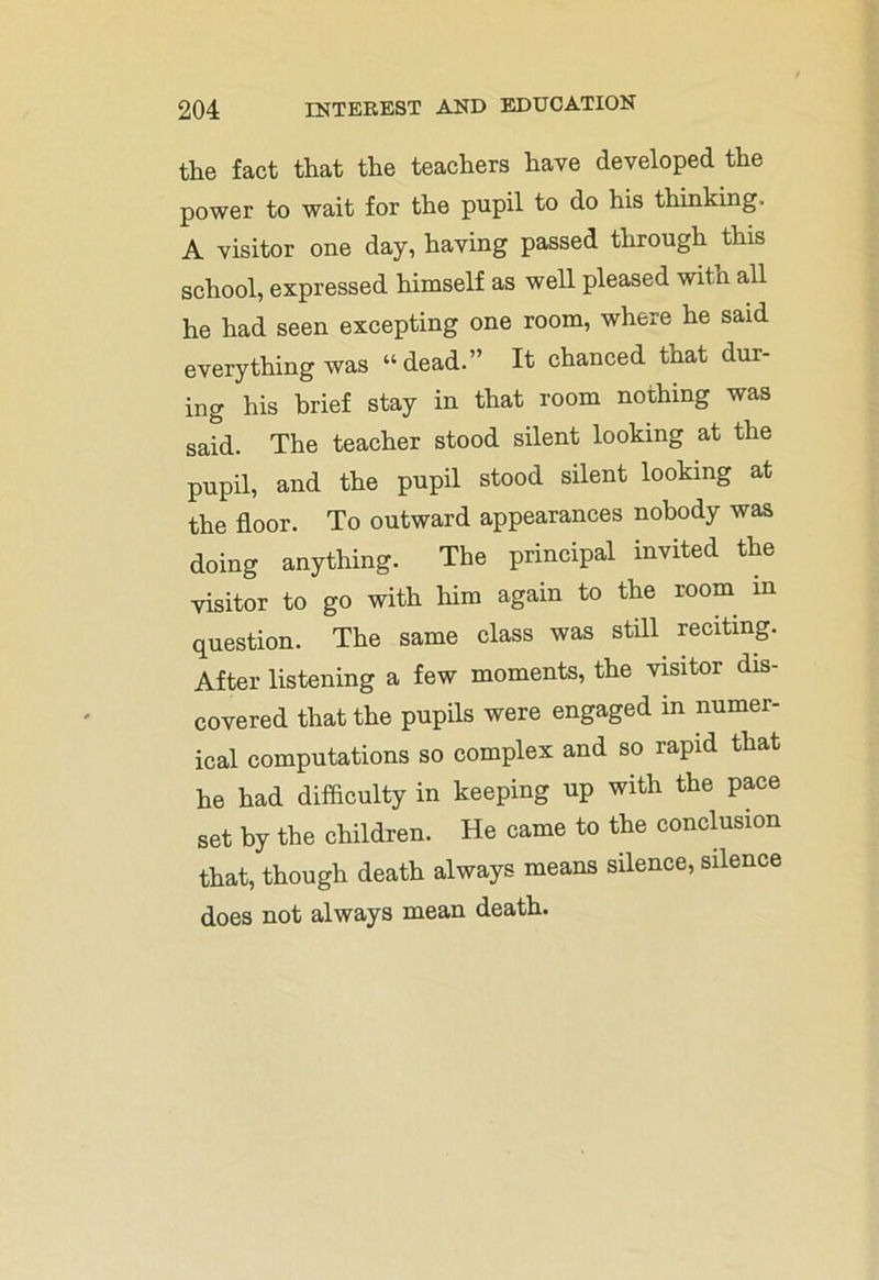 the fact that the teachers have developed the power to wait for the pupil to do his thinking. A visitor one day, having passed through this school, expressed himself as well pleased with all he had seen excepting one room, where he said everything was “ dead.” It chanced tnat dur- ing his brief stay in that room nothing was said. The teacher stood silent looking at the pupil, and the pupil stood silent looking at the floor. To outward appearances nobody was doing anything. The principal invited the visitor to go with him again to the room in question. The same class was still reciting. After listening a few moments, the visitor dis- covered that the pupils were engaged in numer- ical computations so complex and so rapid that he had difficulty in keeping up with the pace set by the children. He came to the conclusion that, though death always means silence, silence does not always mean death.