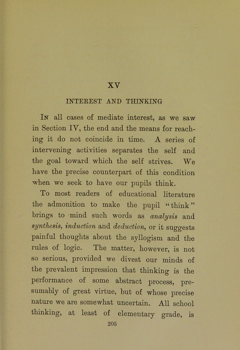 XV INTEREST AND THIN ICING In all cases of mediate interest, as we saw in Section IV, the end and the means for reach- ing it do not coincide in time. A series of intervening activities separates the self and the goal toward which the self strives. We have the precise counterpart of this condition when we seek to have our pupils think. To most readers of educational literature the admonition to make the pupil “think” brings to mind such words as analysis and synthesis, induction and deduction, or it suggests painful thoughts about the syllogism and the rules of logic. The matter, however, is not so serious, provided we divest our minds of the prevalent impression that thinking is the performance of some abstract process, pre- sumably of great virtue, but of whose precise nature we are somewhat uncertain. All school thinking, at least of elementary grade, is