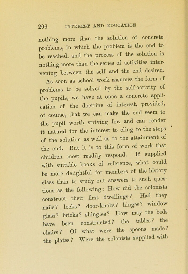 nothing more than the solution of concrete problems, in which the problem is the end to be reached, and the process of the solution is nothing more than the series of activities inter- vening between th6 self and the end desired. As soon as school work assumes the form of problems to be solved by the self-activity of the pupils, we have at once a concrete appli- cation of the doctrine of interest, provided, of course, that we can make the end seem to the pupil worth striving for, and can render it natural for the interest to cling to the steps of the solution as well as to the attainment of the end. But it is to this form of work that children most readily respond. If supplied with suitable hooks of reference, what could be more delightful for members of the history class than to study out answers to such ques- tions as the following: How did the colonists construct their first dwellings?. Had they nails? locks? door-knobs? hinges? window glass? bricks? shingles? How may the beds have been constructed? the tables? the chairs? Of what were the spoons made? the plates ? Were the colonists supplied with