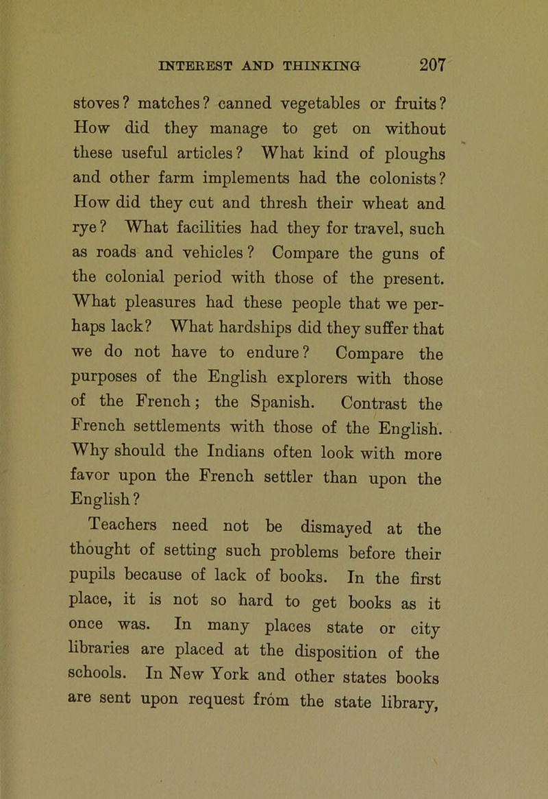 stoves? matches? canned vegetables or fruits? How did they manage to get on without these useful articles? What kind of ploughs and other farm implements had the colonists? How did they cut and thresh their wheat and rye? What facilities had they for travel, such as roads and vehicles ? Compare the guns of the colonial period with those of the present. What pleasures had these people that we per- haps lack? What hardships did they suffer that we do not have to endure? Compare the purposes of the English explorers with those of the French; the Spanish. Contrast the French settlements with those of the English. Why should the Indians often look with more favor upon the French settler than upon the English? Teachers need not be dismayed at the thought of setting such problems before their pupils because of lack of books. In the first place, it is not so hard to get books as it once was. In many places state or city libraries are placed at the disposition of the schools. In New York and other states books are sent upon request from the state library,