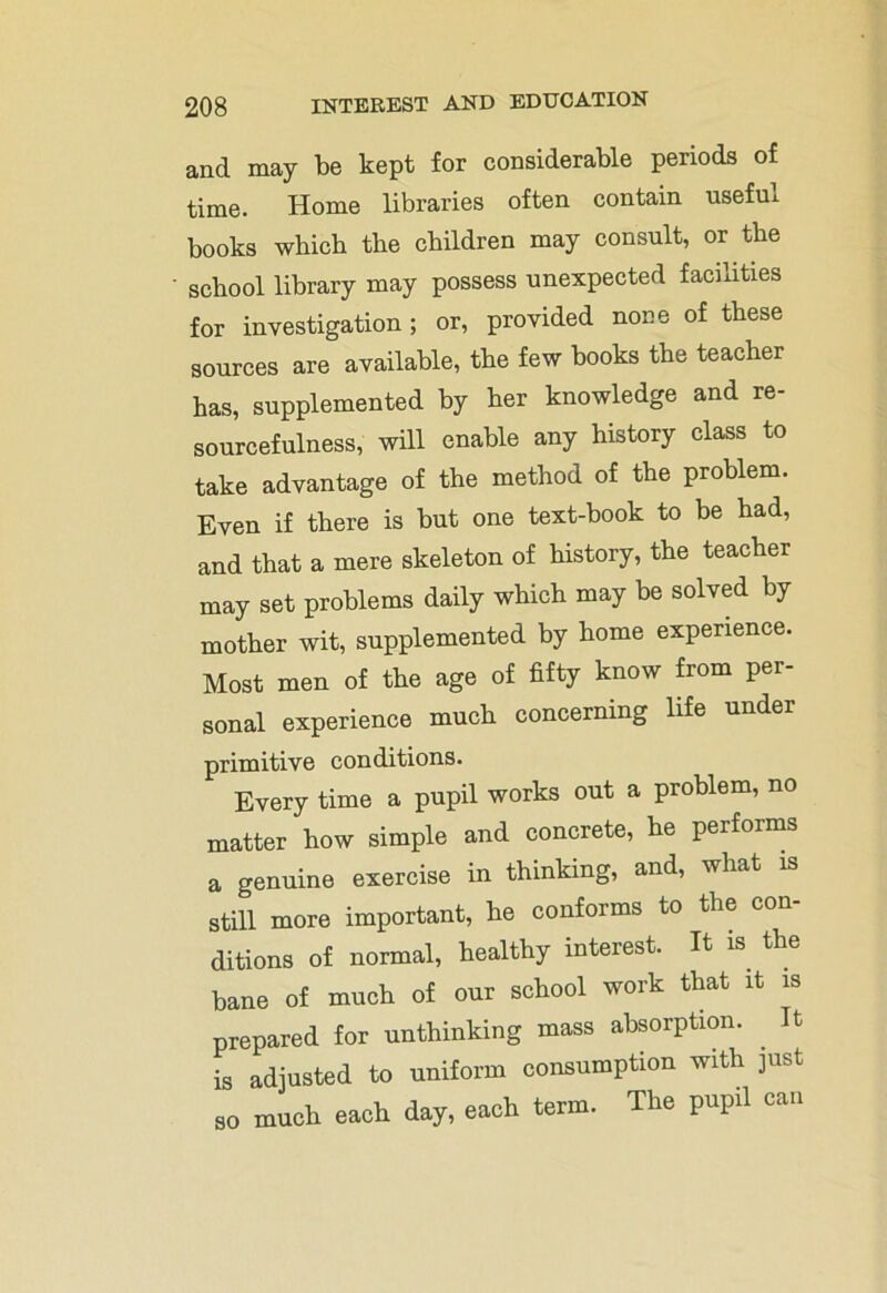 and may be kept for considerable periods of time. Home libraries often contain useful books which the children may consult, or the school library may possess unexpected facilities for investigation; or, provided none of these sources are available, the few books the teacher has, supplemented by her knowledge and re- sourcefulness, will enable any history class to take advantage of the method of the problem. Even if there is but one text-book to be had, and that a mere skeleton of history, the teacher may set problems daily which may be solved by mother wit, supplemented by home experience. Most men of the age of fifty know from per- sonal experience much concerning life under primitive conditions. Every time a pupil works out a problem, no matter how simple and concrete, he performs a genuine exercise in thinking, and, what is still more important, he conforms to the con- ditions of normal, healthy interest. It is the bane of much of our school work that it is prepared for unthinking mass absorption. It is adjusted to uniform consumption with just so much each day, each term. The pupil can