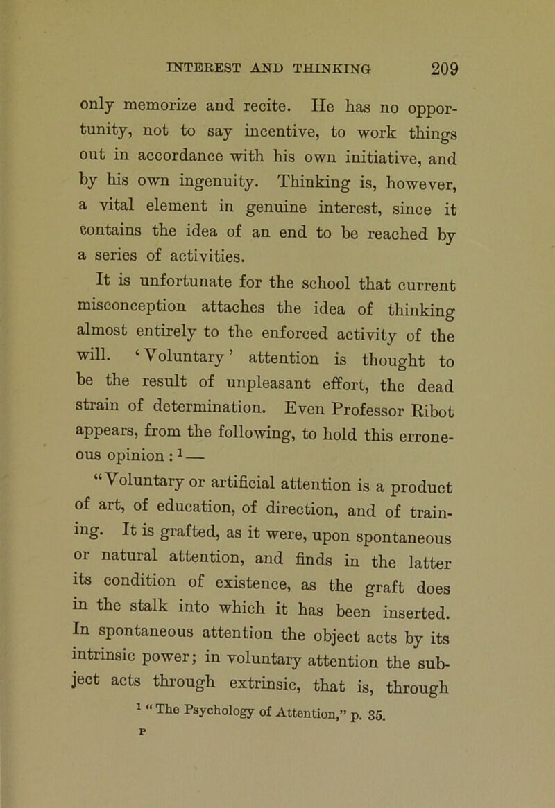 only memorize and recite. He has no oppor- tunity, not to say incentive, to work things out in accordance with his own initiative, and by his own ingenuity. Thinking is, however, a vital element in genuine interest, since it contains the idea of an end to be reached by a series of activities. It is unfortunate for the school that current misconception attaches the idea of thinking almost entirely to the enforced activity of the will. ‘Voluntary’ attention is thought to be the result of unpleasant effort, the dead strain of determination. Even Professor Ribot appears, from the following, to hold this errone- ous opinion:1 — Voluntary or artificial attention is a product of art, of education, of direction, and of train- ing. It is grafted, as it were, upon spontaneous or natural attention, and finds in the latter its condition of existence, as the graft does in the stalk into which it has been inserted. In spontaneous attention the object acts by its intrinsic power; in voluntary attention the sub- ject acts through extrinsic, that is, through 1 “ The Psychology of Attention,” p. 35.