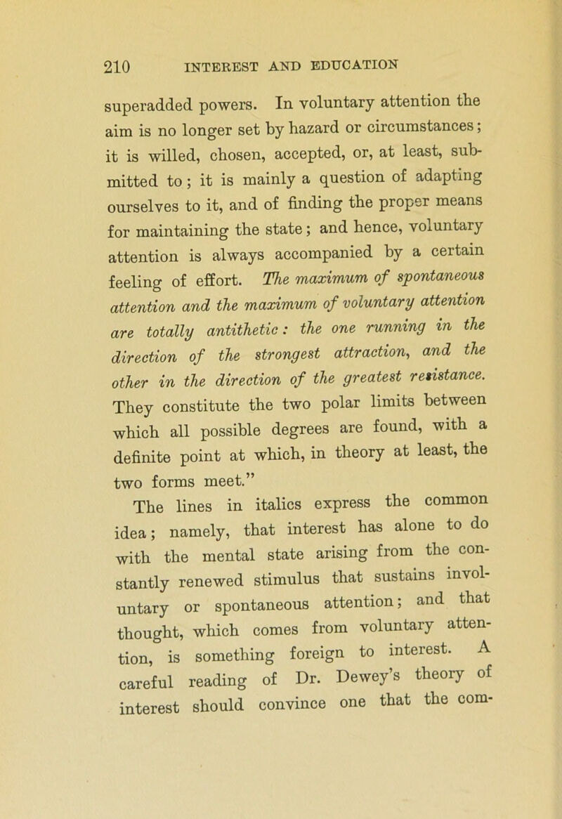 superadded powers. In. voluntary attention the aim is no longer set by hazard or circumstances; it is willed, chosen, accepted, or, at least, sub- mitted to; it is mainly a question of adapting ourselves to it, and of finding the proper means for maintaining the state; and hence, voluntary attention is always accompanied by a certain feeling of effort. The maximum of spontaneous attention and the maximum of voluntary attention are totally antithetic: the one running in the direction of the strongest attraction, and the other in the direction of the greatest resistance. They constitute the two polar limits between which all possible degrees are found, with a definite point at which, in theory at least, the two forms meet.” The lines in italics express the common idea; namely, that interest has alone to do with the mental state arising from the con- stantly renewed stimulus that sustains invol- untary or spontaneous attention; and that thought, which comes from voluntary atten- tion, is something foreign to interest. A careful reading of Dr. Dewey’s theory of interest should convince one that the com-