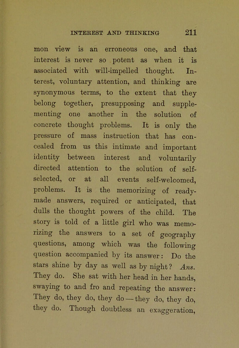 mon view is an erroneous one, and that interest is never so potent as when it is associated with will-impelled thought. In- terest, voluntary attention, and thinking are synonymous terms, to the extent that they belong together, presupposing and supple- menting one another in the solution of concrete thought problems. It is only the pressure of mass instruction that has con- cealed from us this intimate and important identity between interest and voluntarily directed attention to the solution of self- selected, or at all events self-welcomed, problems. It is the memorizing of ready- made answers, required or anticipated, that dulls the thought powers of the child. The story is told of a little girl who was memo- rizing the answers to a set of geography questions, among which was the following question accompanied by its answer: Do the stars shine by day as well as by night ? Am. They do. She sat with her head in her hands, swaying to and fro and repeating the answer: They do, they do, they do —they do, they do, they do. Though doubtless an exaggeration,