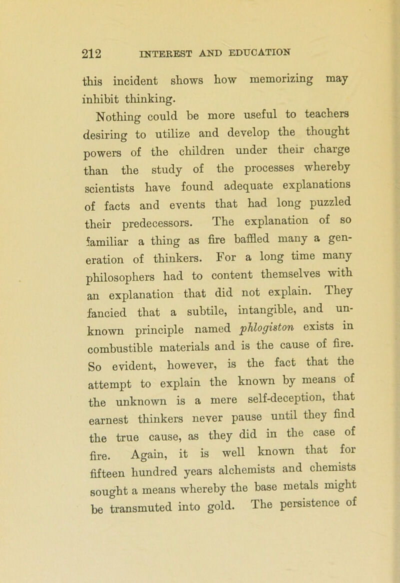 this incident shows how memorizing may inhibit thinking. Nothing could be more useful to teachers desiring to utilize and develop the thought powers of the children under their charge than the study of the processes whereby scientists have found adequate explanations of facts and events that had long puzzled their predecessors. The explanation of so familiar a thing as fire baffled many a gen- eration of thinkers. For a long time many philosophers had to content themselves with an explanation that did not explain. They fancied that a subtile, intangible, and un- known principle named phlogiston exists in combustible materials and is the cause of fire. So evident, however, is the fact that the attempt to explain the known by means of the unknown is a mere self-deception, that earnest thinkers never pause until they find the true cause, as they did in the case of fire. Again, it is well known that for fifteen hundred years alchemists and chemists sought a means whereby the base metals might be transmuted into gold. The persistence of