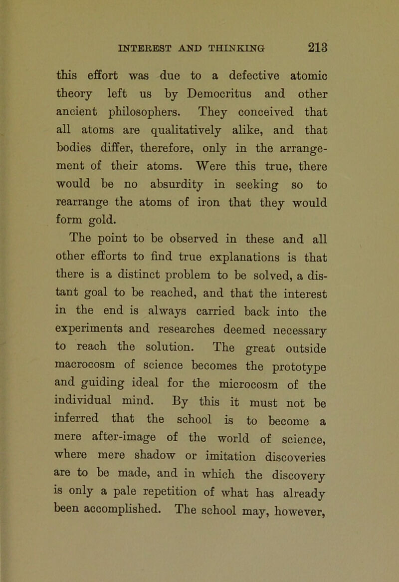 this effort was due to a defective atomic theory left us by Democritus and other ancient philosophers. They conceived that all atoms are qualitatively alike, and that bodies differ, therefore, only in the arrange- ment of their atoms. Were this true, there would be no absurdity in seeking so to rearrange the atoms of iron that they would form gold. The point to be observed in these and all other efforts to find true explanations is that there is a distinct problem to be solved, a dis- tant goal to be reached, and that the interest in the end is always carried back into the experiments and researches deemed necessary to reach the solution. The great outside macrocosm of science becomes the prototype and guiding ideal for the microcosm of the individual mind. By this it must not be inferred that the school is to become a mere after-image of the world of science, where mere shadow or imitation discoveries are to be made, and in which the discovery is only a pale repetition of what has already been accomplished. The school may, however,