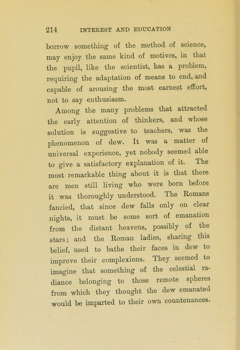 borrow something of the method of science, may enjoy the same kind of motives, in that the pupil, like the scientist, has a problem, requiring the adaptation of means to end, and capable of arousing the most earnest effort, not to say enthusiasm. Among the many problems that attracted the early attention of thinkers, and whose solution is suggestive to teachers, was the phenomenon of dew. It was a mattei of universal experience, yet nobody seemed able to give a satisfactory explanation of it. The most remarkable thing about it is that there are men still living who were born before it was thoroughly understood. The Romans fancied, that since dew falls only on clear nights, it must be some sort of emanation from the distant heavens, possibly of the stars; and the Roman ladies, sharing this belief, used to bathe their faces in dew to improve their complexions. They seemed to imagine that something of the celestial ra- diance belonging to those remote spheres from which they thought the dew emanated would be imparted to their own countenances.