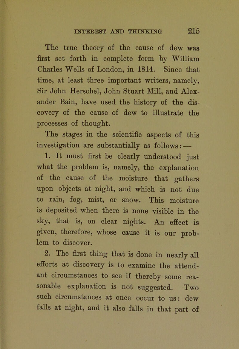 The true theory of the cause of dew was first set forth in complete form by William Charles Wells of London, in 1814. Since that time, at least three important writers, namely, Sir John Herschel, John Stuart Mill, and Alex- ander Bain, have used the history of the dis- covery of the cause of dew to illustrate the processes of thought. The stages in the scientific aspects of this investigation are substantially as follows: — 1. It must first be clearly understood just what the problem is, namely, the explanation of the cause of the moisture that gathers upon objects at night, and which is not due to rain, fog, mist, or snow. This moisture is deposited when there is none visible in the sky, that is, on clear nights. An effect is given, therefore, whose cause it is our prob- lem to discover. 2. The first thing that is done in nearly all efforts at discovery is to examine the attend- ant circumstances to see if thereby some rea- sonable explanation is not suggested. Two such circumstances at once occur to us: dew falls at night, and it also falls in that part of