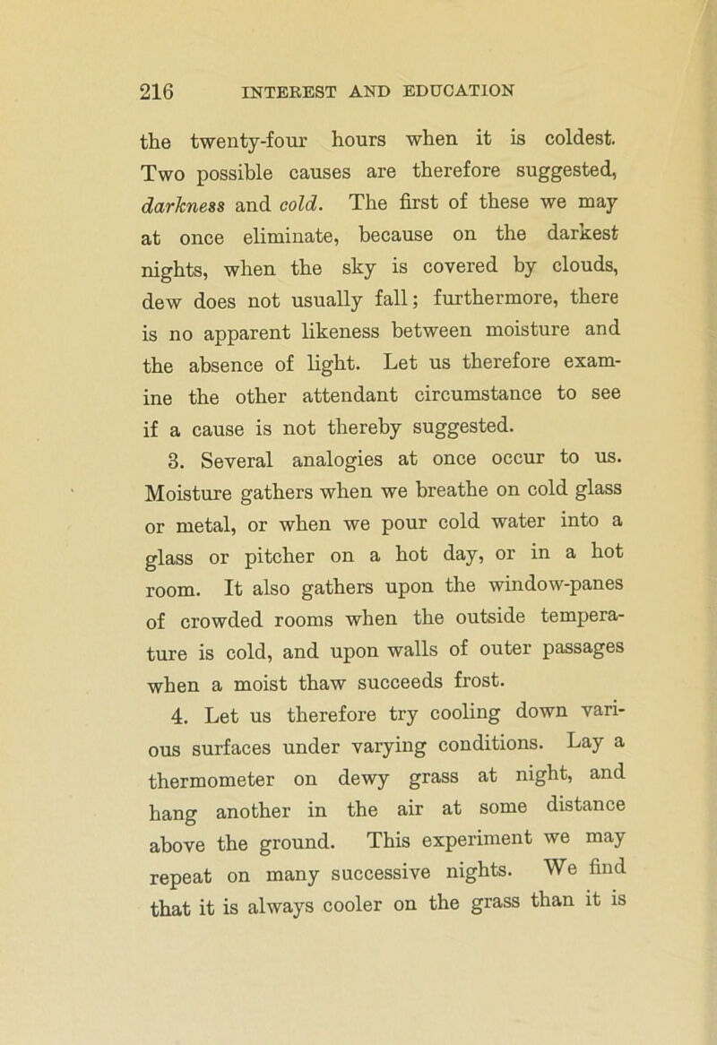 the twenty-four hours when it is coldest. Two possible causes are therefore suggested, darkness and cold. The first of these we may at once eliminate, because on the darkest nights, when the sky is covered by clouds, dew does not usually fall; furthermore, there is no apparent likeness between moisture and the absence of light. Let us therefore exam- ine the other attendant circumstance to see if a cause is not thereby suggested. 3. Several analogies at once occur to us. Moisture gathers when we breathe on cold glass or metal, or when we pour cold water into a glass or pitcher on a hot day, or in a hot room. It also gathers upon the window-panes of crowded rooms when the outside tempera- ture is cold, and upon walls of outer passages when a moist thaw succeeds frost. 4. Let us therefore try cooling down vari- ous surfaces under varying conditions. Lay a thermometer on dewy grass at night, and hang another in the air at some distance above the ground. This experiment we may repeat on many successive nights. We find that it is always cooler on the grass than it is