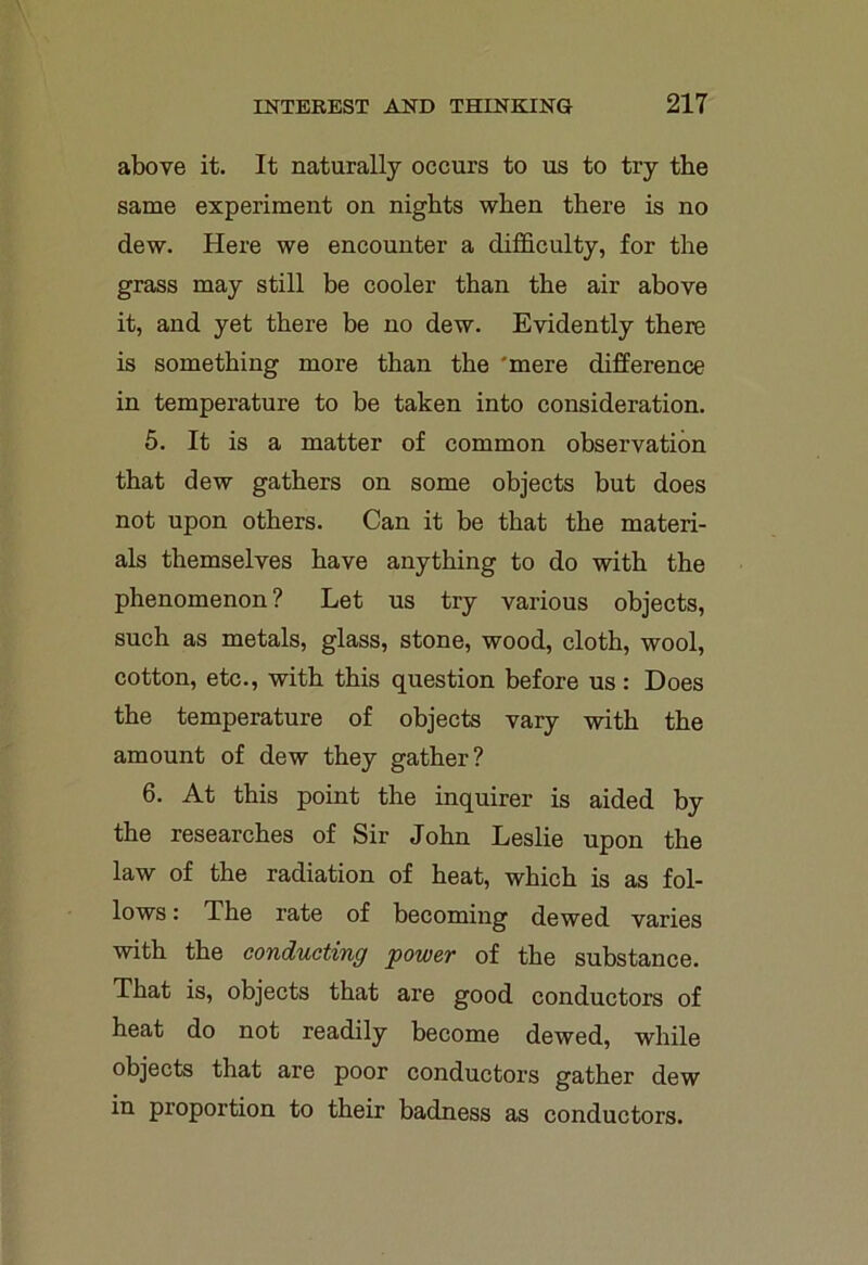 above it. It naturally occurs to us to try the same experiment on nights when there is no dew. Here we encounter a difficulty, for the grass may still be cooler than the air above it, and yet there be no dew. Evidently there is something more than the 'mere difference in temperature to be taken into consideration. 5. It is a matter of common observation that dew gathers on some objects but does not upon others. Can it be that the materi- als themselves have anything to do with the phenomenon ? Let us try various objects, such as metals, glass, stone, wood, cloth, wool, cotton, etc., with this question before us : Does the temperature of objects vary with the amount of dew they gather? 6. At this point the inquirer is aided by the researches of Sir John Leslie upon the law of the radiation of heat, which is as fol- lows : The rate of becoming dewed varies with the conducting power of the substance. That is, objects that are good conductors of heat do not readily become dewed, while objects that are poor conductors gather dew in proportion to their badness as conductors.