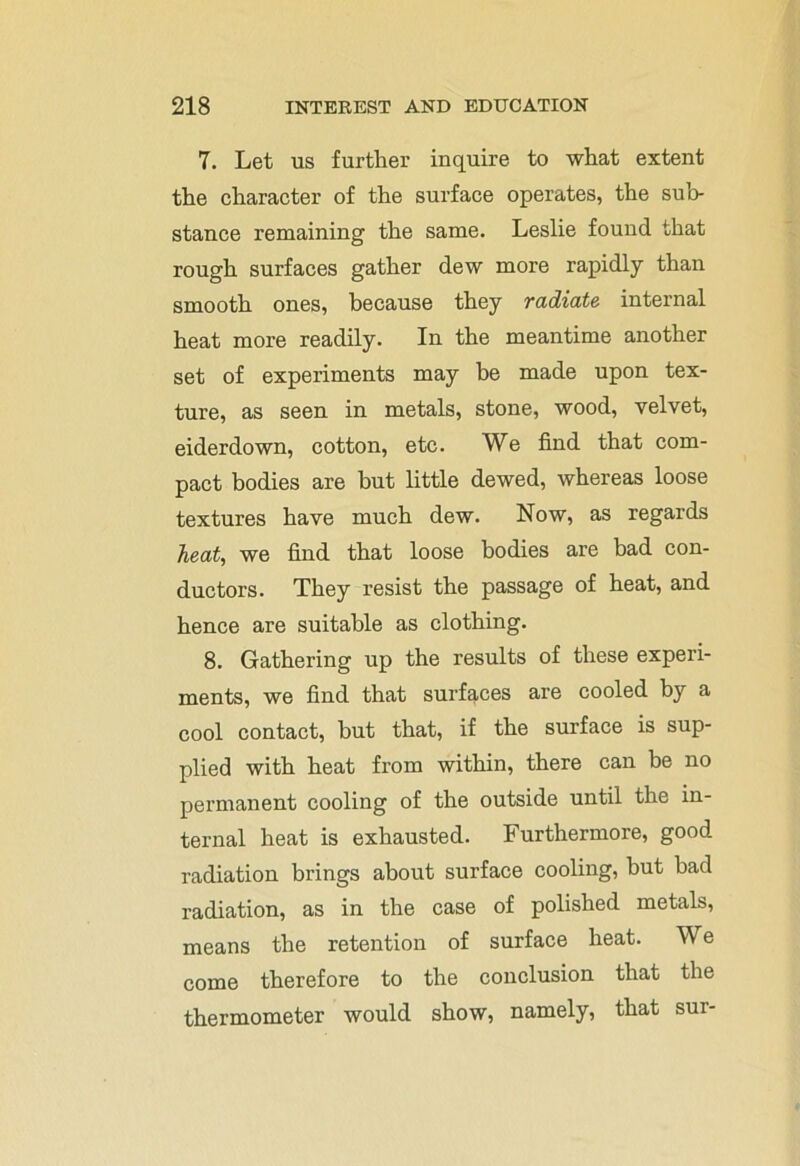 7. Let us further inquire to what extent the character of the surface operates, the sub- stance remaining the same. Leslie found that rough surfaces gather dew more rapidly than smooth ones, because they radiate internal heat more readily. In the meantime another set of experiments may be made upon tex- ture, as seen in metals, stone, wood, velvet, eiderdown, cotton, etc. We find that com- pact bodies are but little dewed, whereas loose textures have much dew. Now, as regards heat, we find that loose bodies are bad con- ductors. They resist the passage of heat, and hence are suitable as clothing. 8. Gathering up the results of these experi- ments, we find that surfaces are cooled by a cool contact, hut that, if the surface is sup- plied with heat from within, there can be no permanent cooling of the outside until the in- ternal heat is exhausted. Furthermore, good radiation brings about surface cooling, but had radiation, as in the case of polished metals, means the retention of surface heat. We come therefore to the conclusion that the thermometer would show, namely, that sur-