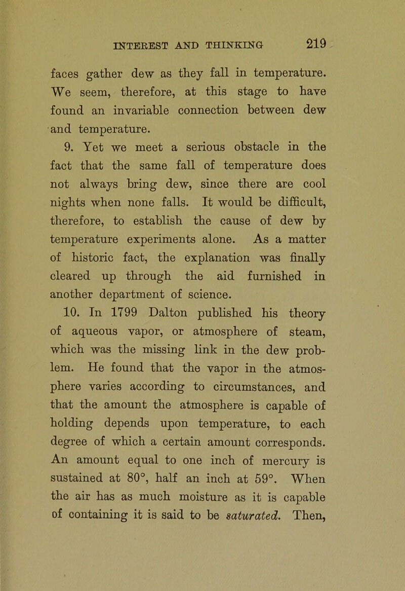 faces gather dew as they fall in temperature. We seem, therefore, at this stage to have found an invariable connection between dew and temperature. 9. Yet we meet a serious obstacle in the fact that the same fall of temperature does not always bring dew, since there are cool nights when none falls. It would be difficult, therefore, to establish the cause of dew by temperature experiments alone. As a matter of historic fact, the explanation was finally cleared up through the aid furnished in another department of science. 10. In 1799 Dalton published his theory of aqueous vapor, or atmosphere of steam, which was the missing link in the dew prob- lem. He found that the vapor in the atmos- phere varies according to circumstances, and that the amount the atmosphere is capable of holding depends upon temperature, to each degree of which a certain amount corresponds. An amount equal to one inch of mercury is sustained at 80°, half an inch at 59°. When the air has as much moisture as it is capable of containing it is said to be saturated. Then,