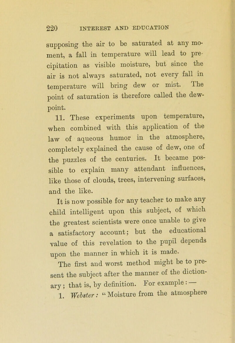 supposing the air to be saturated at any mo- ment, a fall in temperature will lead to pre- cipitation as visible moisture, but since the air is not always saturated, not every fall in temperature will bring dew or mist. ilie point of saturation is therefore called the dew- point. 11. These experiments upon temperature, when combined with this application of the law of aqueous humor in the atmosphere, completely explained the cause of dew, one of the puzzles of the centuries. It became pos- sible to explain many attendant influences, like those of clouds, trees, intervening surfaces, and the like. It is now possible for any teacher to make any child intelligent upon this subject, of which the greatest scientists were once unable to give a satisfactory account; but the educational value of this revelation to the pupil depends upon the manner in which it is made. The first and worst method might be to pre- sent the subject after the manner of the diction- ary ; that is, by definition. For example: 1. Webster: “ Moisture from the atmosphere