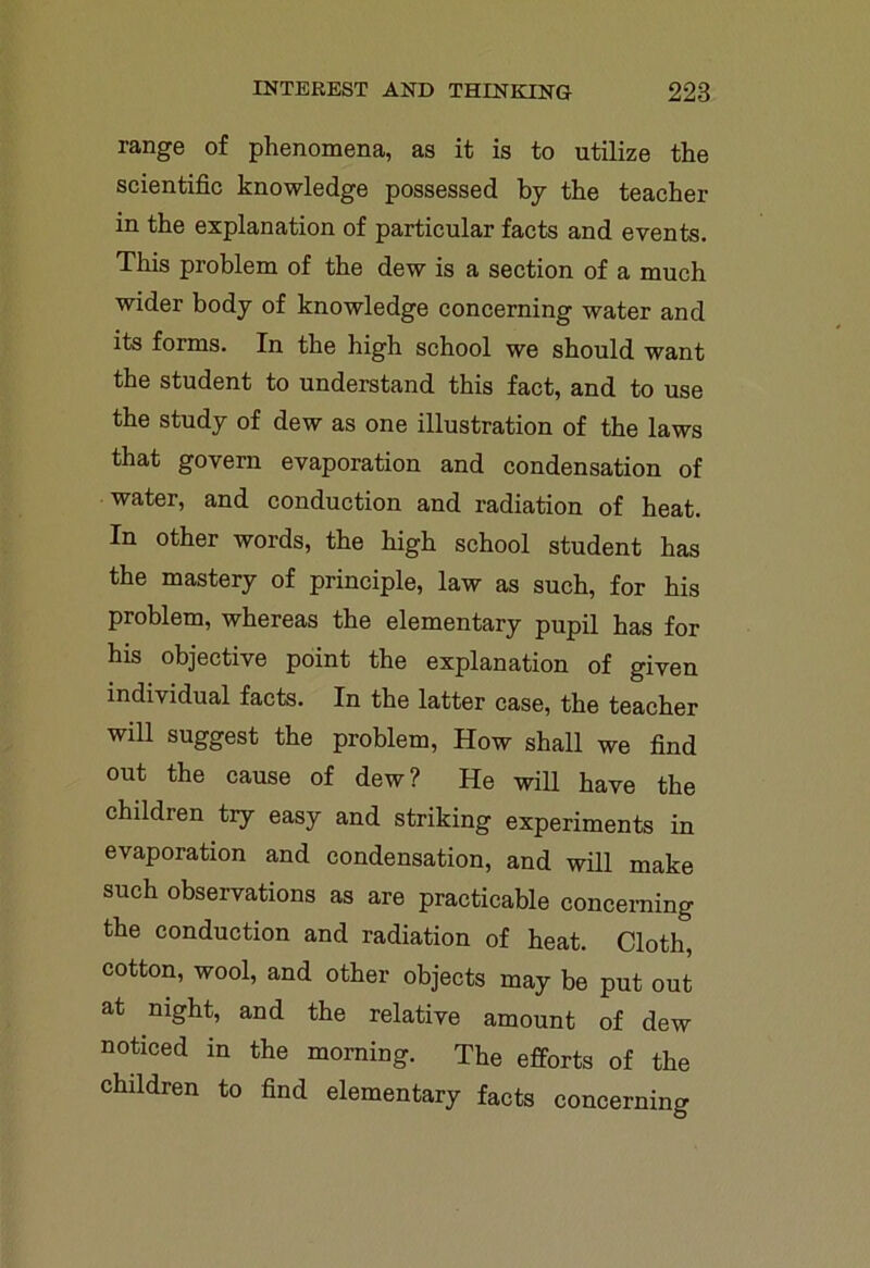 range of phenomena, as it is to utilize the scientific knowledge possessed by the teacher in the explanation of particular facts and events. This problem of the dew is a section of a much wider body of knowledge concerning water and its forms. In the high school we should want the student to understand this fact, and to use the study of dew as one illustration of the laws that govern evaporation and condensation of water, and conduction and radiation of heat. In other words, the high school student has the mastery of principle, law as such, for his problem, whereas the elementary pupil has for his objective point the explanation of given individual facts. In the latter case, the teacher will suggest the problem, How shall we find out the cause of dew ? He will have the children try easy and striking experiments in evaporation and condensation, and will make such observations as are practicable concerning the conduction and radiation of heat. Cloth, cotton, wool, and other objects may be put out at night, and the relative amount of dew noticed in the morning. The efforts of the children to find elementary facts concerning