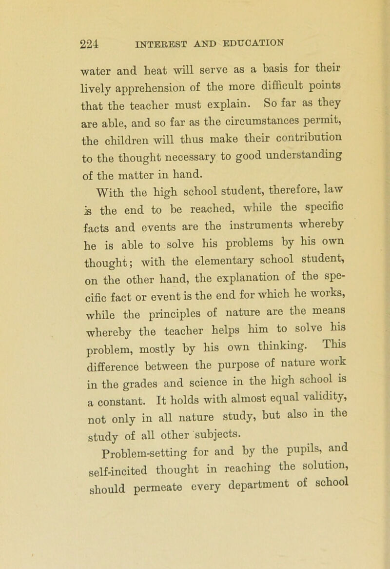 water and heat will serve as a basis for their lively apprehension of the more difficult points that the teacher must explain. So far as they are able, and so far as the circumstances permit, the children will thus make their contribution to the thought necessary to good understanding of the matter in hand. With the high school student, therefore, law is the end to be reached, while the specific facts and events are the instruments whereby he is able to solve his problems by his own thought; with the elementary school student, on the other hand, the explanation of the spe- cific fact or event is the end for which he works, while the principles of nature are the means whereby the teacher helps him to solve his problem, mostly by his own thinking. This difference between the purpose of nature work in the grades and science in the high school is a constant. It holds with almost equal validity, not only in all nature study, but also in the study of all other subjects. Problem-setting for and by the pupils, and self-incited thought in reaching the solution, should permeate every department of school