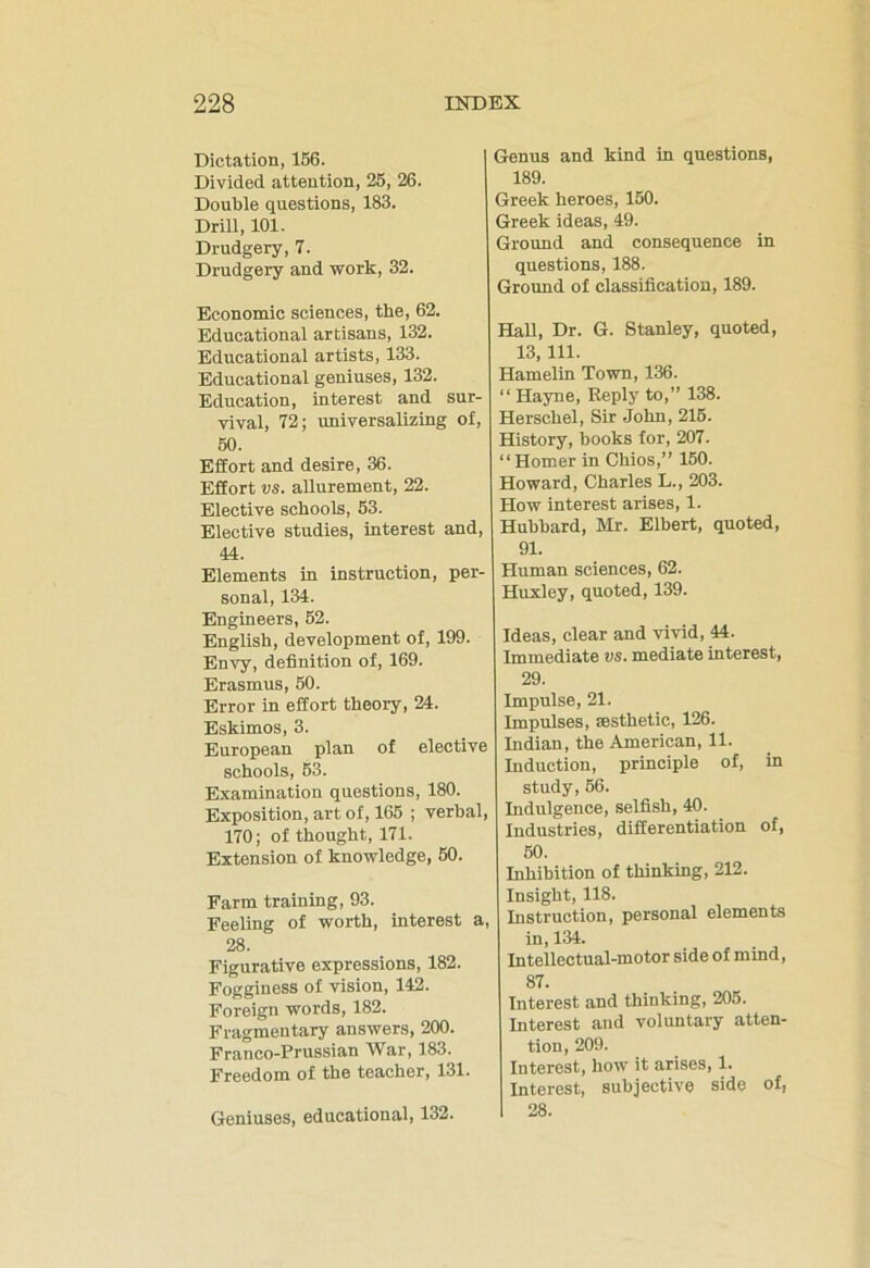 Dictation, 156. Divided attention, 25, 26. Double questions, 183. Drill, 101. Drudgery, 7. Drudgery and work, 32. Economic sciences, tbe, 62. Educational artisans, 132. Educational artists, 133. Educational geniuses, 132. Education, interest and sur- vival, 72; universalizing of, 50. Effort and desire, 36. Effort vs. allurement, 22. Elective schools, 53. Elective studies, interest and, 44. Elements in instruction, per- sonal, 134. Engineers, 52. English, development of, 199. Envy, definition of, 169. Erasmus, 50. Error in effort theory, 24. Eskimos, 3. European plan of elective schools, 53. Examination questions, 180. Exposition, art of, 165 ; verbal, 170; of thought, 171. Extension of knowledge, 50. Farm training, 93. Feeling of worth, interest a, 28. Figurative expressions, 182. Fogginess of vision, 142. Foreign words, 182. Fragmentary answers, 200. Franco-Prussian War, 183. Freedom of the teacher, 131. Geniuses, educational, 132. Genus and kind in questions, 189. Greek heroes, 150. Greek ideas, 49. Ground and consequence in questions, 188. Ground of classification, 189. Hall, Dr. G. Stanley, quoted, 13, 111. Hamelin Town, 136. “ Hayne, Reply to,” 138. Herschel, Sir John, 215. History, books for, 207. “Homer in Chios,” 150. Howard, Charles L., 203. How interest arises, 1. Hubbard, Mr. Elbert, quoted, 91. Human sciences, 62. Huxley, quoted, 139. Ideas, clear and vivid, 44. Immediate vs. mediate interest, 29. Impulse, 21. Impulses, aesthetic, 126. Indian, the American, 11. Induction, principle of, in study, 56. Indulgence, selfish, 40. Industries, differentiation of, 50. Inhibition of thinking, 212. Insight, 118. Instruction, personal elements in, 134. Intellectual-motor side of mind, 87. Interest and thinking, 205. Interest and voluntary atten- tion, 209. Interest, how it arises, 1. Interest, subjective side of, 28.