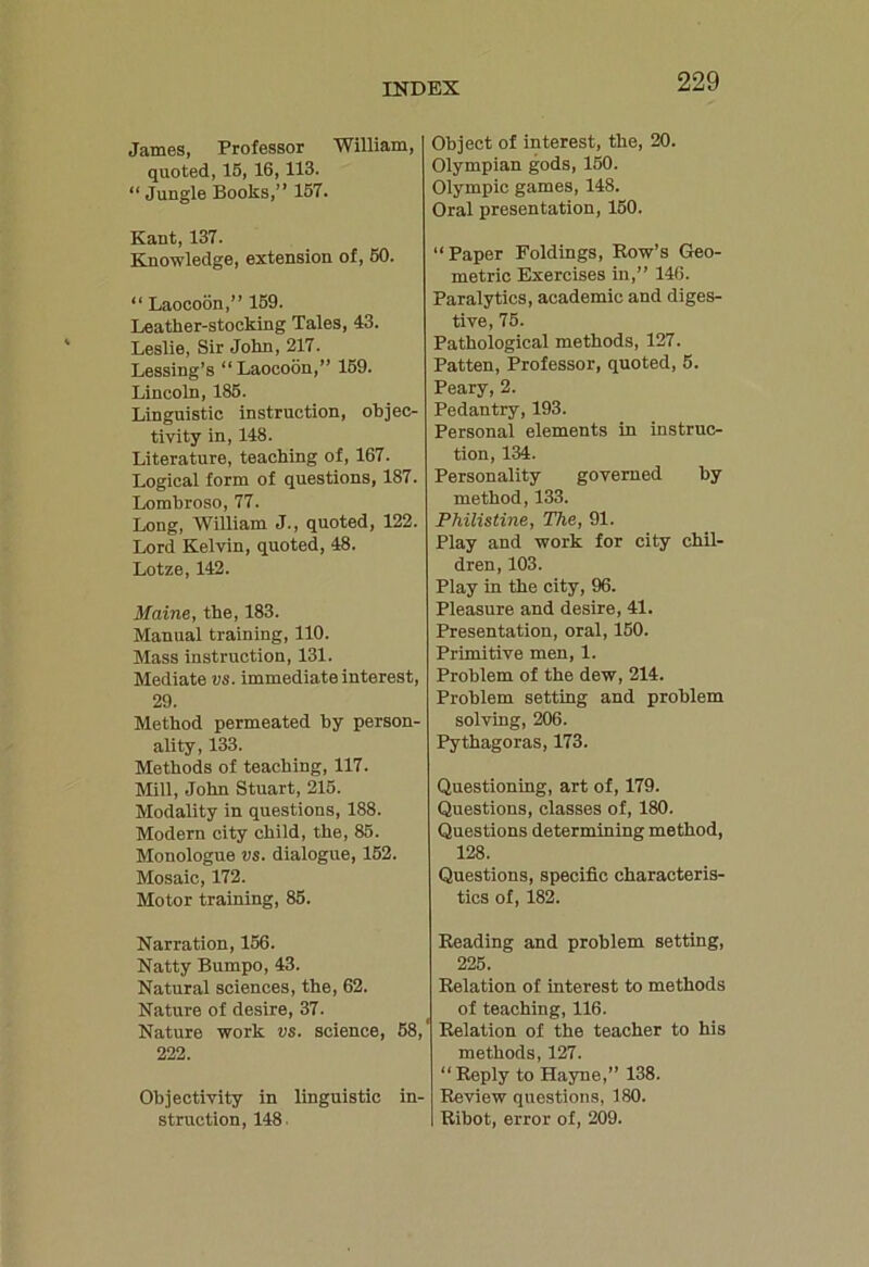 James, Professor William, quoted, 15, 16,113. “ Jungle Books,” 157. Kant, 137. Knowledge, extension of, 50. “ Laocoon,” 159. Leather-stocking Tales, 43. Leslie, Sir John, 217. Lessing’s “Laocoon,” 159. Lincoln, 185. Linguistic instruction, objec- tivity in, 148. Literature, teaching of, 167. Logical form of questions, 187. Lombroso, 77. Long, William J., quoted, 122. Lord Kelvin, quoted, 48. Lotze, 142. Maine, the, 183. Manual training, 110. Mass instruction, 131. Mediate vs. immedia te interest, 29. Method permeated by person- ality, 133. Methods of teaching, 117. Mill, John Stuart, 215. Modality in questions, 188. Modern city child, the, 85. Monologue vs. dialogue, 152. Mosaic, 172. Motor training, 85. Narration, 156. Natty Bumpo, 43. Natural sciences, the, 62. Nature of desire, 37. Nature work vs. science, 58, 222. Objectivity in linguistic in- struction, 148 Object of interest, the, 20. Olympian gods, 150. Olympic games, 148. Oral presentation, 150. “Paper Foldings, How’s Geo- metric Exercises in,” 146. Paralytics, academic and diges- tive, 75. Pathological methods, 127. Patten, Professor, quoted, 5. Peary, 2. Pedantry, 193. Personal elements in instruc- tion, 134. Personality governed by method, 133. Philistine, The, 91. Play and work for city chil- dren, 103. Play in the city, 96. Pleasure and desire, 41. Presentation, oral, 150. Primitive men, 1. Problem of the dew, 214. Problem setting and problem solving, 206. Pythagoras, 173. Questioning, art of, 179. Questions, classes of, 180. Questions determining method, 128. Questions, specific characteris- tics of, 182. Reading and problem setting, 225. Relation of interest to methods of teaching, 116. Relation of the teacher to his methods, 127. “Reply to Hayne,” 138. Review questions, 180. Ribot, error of, 209.